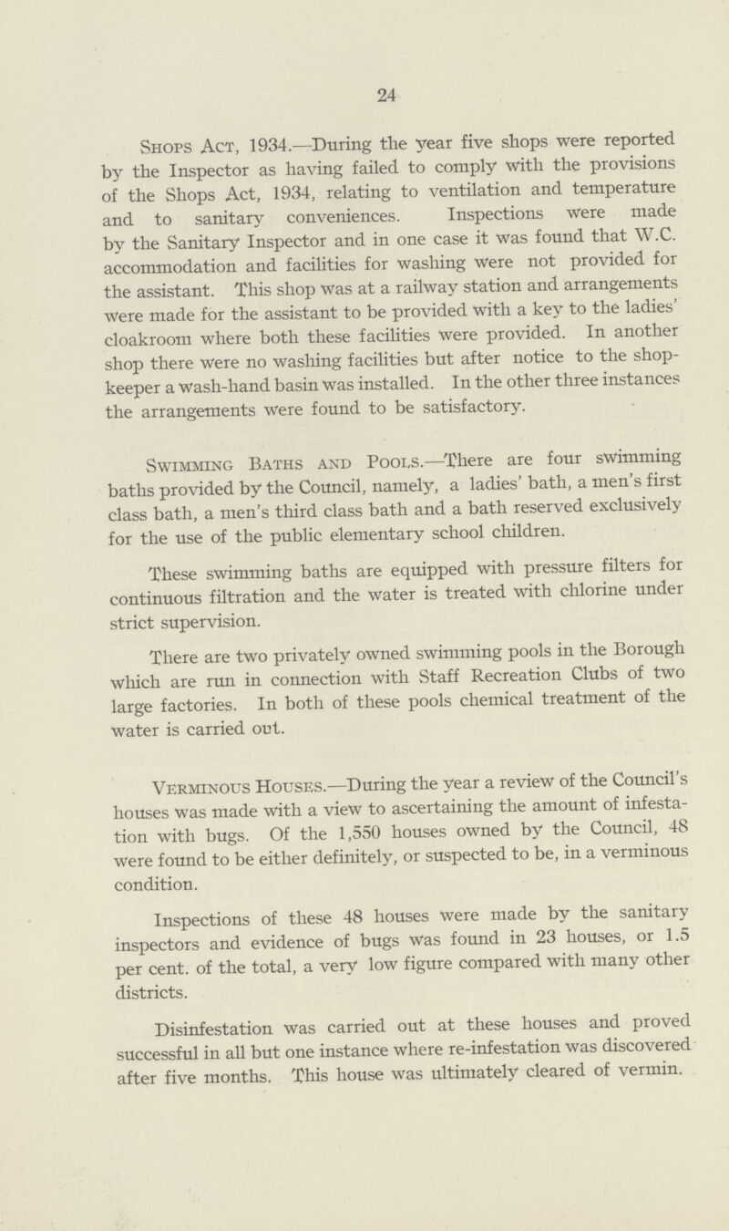 24 Shops Act, 1934.—During the year five shops were reported by the Inspector as having failed to comply with the provisions of the Shops Act, 1934, relating to ventilation and temperature and to sanitary conveniences. Inspections were made by the Sanitary Inspector and in one case it was found that W.C. accommodation and facilities for washing were not provided for the assistant. This shop was at a railway station and arrangements were made for the assistant to be provided with a key to the ladies' cloakroom where both these facilities were provided. In another shop there were no washing facilities but after notice to the shop keeper a wash-hand basin was installed. In the other three instances the arrangements were found to be satisfactory. Swimming Baths and Pools.—There are four swimming baths provided by the Council, namely, a ladies' bath, a men's first class bath, a men's third class bath and a bath reserved exclusively for the use of the public elementary school children. These swimming baths are equipped with pressure filters for continuous filtration and the water is treated with chlorine under strict supervision. There are two privately owned swimming pools in the Borough which are run in connection with Staff Recreation Clubs of two large factories. In both of these pools chemical treatment of the water is carried out. Verminous Houses.—During the year a review of the Council's houses was made with a view to ascertaining the amount of infesta tion with bugs. Of the 1,550 houses owned by the Council, 48 were found to be either definitely, or suspected to be, in a verminous condition. Inspections of these 48 houses were made by the sanitary inspectors and evidence of bugs was found in 23 houses, or 1.5 per cent, of the total, a very low figure compared with many other districts. Disinfestation was carried out at these houses and proved successful in all but one instance where re-infestation was discovered after five months. This house was ultimately cleared of vermin.