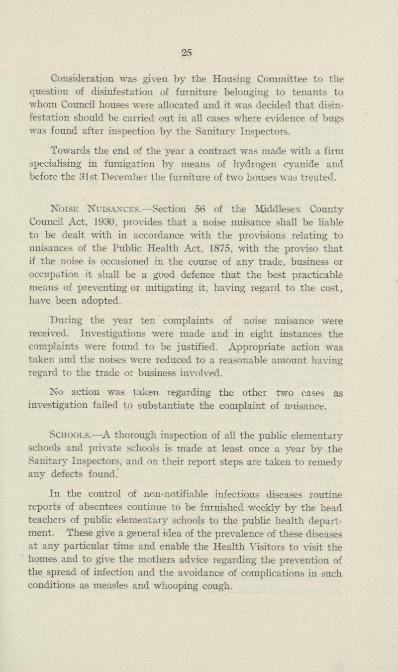 25 Consideration was given by the Housing Committee to the question of disinfestation of furniture belonging to tenants to whom Council houses were allocated and it was decided that disin festation should be carried out in all cases where evidence of bugs was found after inspection by the Sanitary Inspectors. Towards the end of the year a contract was made with a firm specialising in fumigation by means of hydrogen cyanide and before the 31st December the furniture of two houses was treated. Noise Nuisances.—Section 56 of the Middlesex County Council Act, 1930, provides that a noise nuisance shall be liable to be dealt with in accordance with the provisions relating to nuisances of the Public Health Act, 1875, with the proviso that if the noise is occasioned in the course of any trade, business or occupation it shall be a good defence that the best practicable means of preventing or mitigating it, having regard to the cost, have been adopted. During the year ten complaints of noise nuisance were received. Investigations were made and in eight instances the complaints were found to be justified. Appropriate action was taken and the noises were reduced to a reasonable amount having regard to the trade or business involved. No action was taken regarding the other two cases as investigation failed to substantiate the complaint of nuisance. Schools.—A thorough inspection of all the public elementary schools and private schools is made at least once a year by the Sanitary Inspectors, and on their report steps are taken to remedy any defects found. In the control of non-notifiable infectious diseases routine reports of absentees continue to be furnished weekly by the head teachers of public elementary schools to the public health depart ment. These give a general idea of the prevalence of these diseases at any particular time and enable the Health Visitors to visit the homes and to give the mothers advice regarding the prevention of the spread of infection and the avoidance of complications in such conditions as measles and whooping cough.