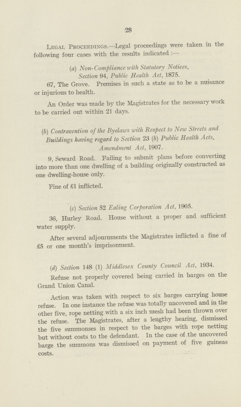 28 Legal Proceedings.—Legal proceedings were taken in the following four cases with the results indicated :— (a) Non-Compliance with Statutory Notices, Section 94, Public Health Act, 1875. 67, The Grove. Premises in such a state as to be a nuisance or injurious to health. An Order was made by the Magistrates for the necessary work to be carried out within 21 days. (&) Contravention of the Byelaws with Respect to New Streets and Buildings having regard to Section 23 (b) Public Health Acts, Amendment Act, 1907. 9, Seward Road. Failing to submit plans before converting into more than one dwelling of a building originally constructed as one dwelling-house only. Fine of £1 inflicted. (c) Section 52 Ealing Corporation Act, 1905. 36, Hurley Road. House without a proper and sufficient water supply. After several adjournments the Magistrates inflicted a fine of £5 or one month's imprisonment. (<d) Section 148 (1) Middlesex County Council Act, 1934. Refuse not properly covered being carried in barges on the Grand Union Canal. Action was taken with respect to six barges carrying house refuse. In one instance the refuse was totally uncovered and in the other five, rope netting with a six inch mesh had been thrown over the refuse. The Magistrates, after a lengthy hearing, dismissed the five summonses in respect to the barges with rope netting but without costs to the defendant. In the case of the uncovered barge the summons was dismissed on payment of five guineas costs.