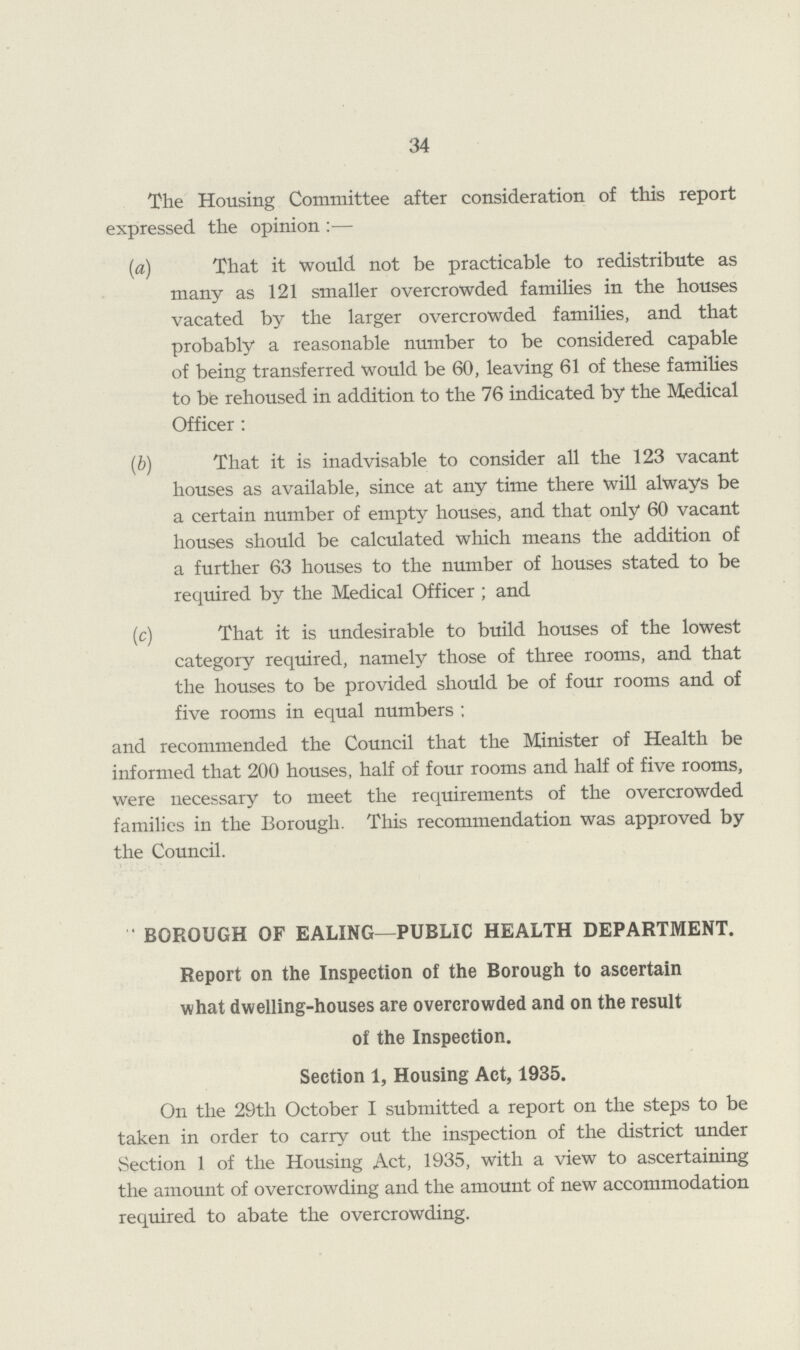 34 The Housing Committee after consideration of this report expressed the opinion :— (a) That it would not be practicable to redistribute as many as 121 smaller overcrowded families in the houses vacated by the larger overcrowded families, and that probably a reasonable number to be considered capable of being transferred would be 60, leaving 61 of these families to be rehoused in addition to the 76 indicated by the Medical Officer : (b) That it is inadvisable to consider all the 123 vacant houses as available, since at any time there will always be a certain number of empty houses, and that only 60 vacant houses should be calculated which means the addition of a further 63 houses to the number of houses stated to be required by the Medical Officer ; and (c) That it is undesirable to build houses of the lowest category required, namely those of three rooms, and that the houses to be provided should be of four rooms and of five rooms in equal numbers ; and recommended the Council that the Minister of Health be informed that 200 houses, half of four rooms and half of five rooms, were necessary to meet the requirements of the overcrowded families in the Borough. This recommendation was approved by the Council. BOROUGH OF EALING—PUBLIC HEALTH DEPARTMENT. Report on the Inspection of the Borough to ascertain what dwelling-houses are overcrowded and on the result of the Inspection. Section 1, Housing Act, 1935. On the 29th October I submitted a report on the steps to be taken in order to carry out the inspection of the district under Section 1 of the Housing Act, 1935, with a view to ascertaining the amount of overcrowding and the amount of new accommodation required to abate the overcrowding.