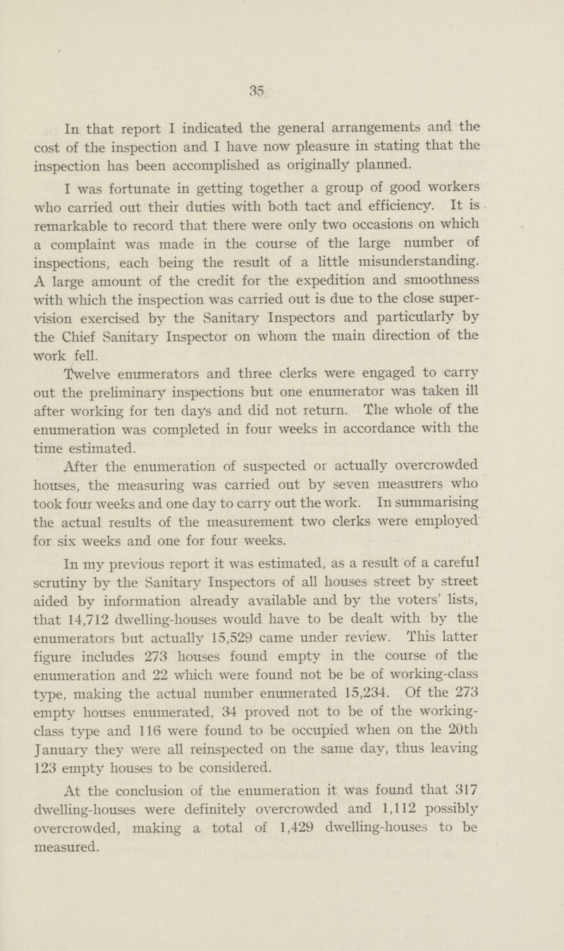 35 In that report I indicated the general arrangements and the cost of the inspection and I have now pleasure in stating that the inspection has been accomplished as originally planned. I was fortunate in getting together a group of good workers who carried out their duties with both tact and efficiency. It is remarkable to record that there were only two occasions on which a complaint was made in the course of the large number of inspections, each being the result of a little misunderstanding. A large amount of the credit for the expedition and smoothness with which the inspection was carried out is due to the close super vision exercised by the Sanitary Inspectors and particularly by the Chief Sanitary Inspector on whom the main direction of the work fell. Twelve enumerators and three clerks were engaged to carry out the preliminary inspections but one enumerator was taken ill after working for ten days and did not return. The whole of the enumeration was completed in four weeks in accordance with the time estimated. After the enumeration of suspected or actually overcrowded houses, the measuring was carried out by seven measurers who took four weeks and one day to carry out the work. In summarising the actual results of the measurement two clerks were employed for six weeks and one for four weeks. In my previous report it was estimated, as a result of a careful scrutiny by the Sanitary Inspectors of all houses street by street aided by information already available and by the voters' lists, that 14,712 dwelling-houses would have to be dealt with by the enumerators but actually 15,529 came under review. This latter figure includes 273 houses found empty in the course of the enumeration and 22 which were found not be be of working-class type, making the actual number enumerated 15,234. Of the 273 empty houses enumerated, 34 proved not to be of the working class type and 116 were found to be occupied when on the 20tli January they were all reinspected on the same day, thus leaving 123 empty houses to be considered. At the conclusion of the enumeration it was found that 317 dwelling-houses were definitely overcrowded and 1,112 possibly overcrowded, making a total of 1,429 dwelling-houses to be measured.