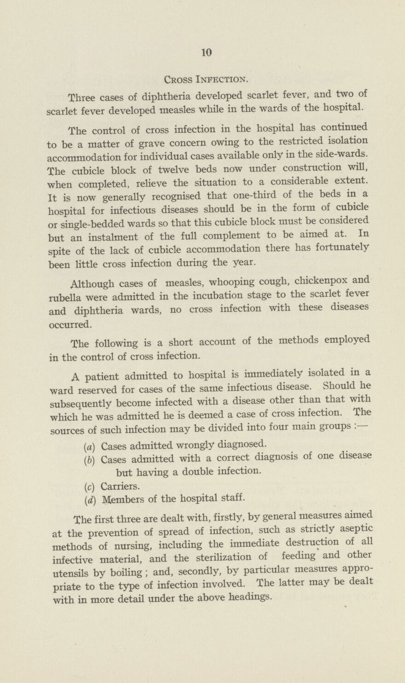 10 Cross Infection. Three cases of diphtheria developed scarlet fever, and two of scarlet fever developed measles while in the wards of the hospital. The control of cross infection in the hospital has continued to be a matter of grave concern owing to the restricted isolation accommodation for individual cases available only in the side-wards. The cubicle block of twelve beds now under construction will, when completed, relieve the situation to a considerable extent. It is now generally recognised that one-third of the beds in a hospital for infectious diseases should be in the form of cubicle or single-bedded wards so that this cubicle block must be considered but an instalment of the full complement to be aimed at. In spite of the lack of cubicle accommodation there has fortunately been little cross infection during the year. Although cases of measles, whooping cough, chickenpox and rubella were admitted in the incubation stage to the scarlet fever and diphtheria wards, no cross infection with these diseases occurred. The following is a short account of the methods employed in the control of cross infection. A patient admitted to hospital is immediately isolated in a ward reserved for cases of the same infectious disease. Should he subsequently become infected with a disease other than that with which he was admitted he is deemed a case of cross infection. The sources of such infection may be divided into four main groups :— (a) Cases admitted wrongly diagnosed. (ft) Cases admitted with a correct diagnosis of one disease but having a double infection. (c) Carriers. (d) Members of the hospital staff. The first three are dealt with, firstly, by general measures aimed at the prevention of spread of infection, such as strictly aseptic methods of nursing, including the immediate destruction of all infective material, and the sterilization of feeding and other utensils by boiling ; and, secondly, by particular measures appro priate to the type of infection involved. The latter may be dealt with in more detail under the above headings.