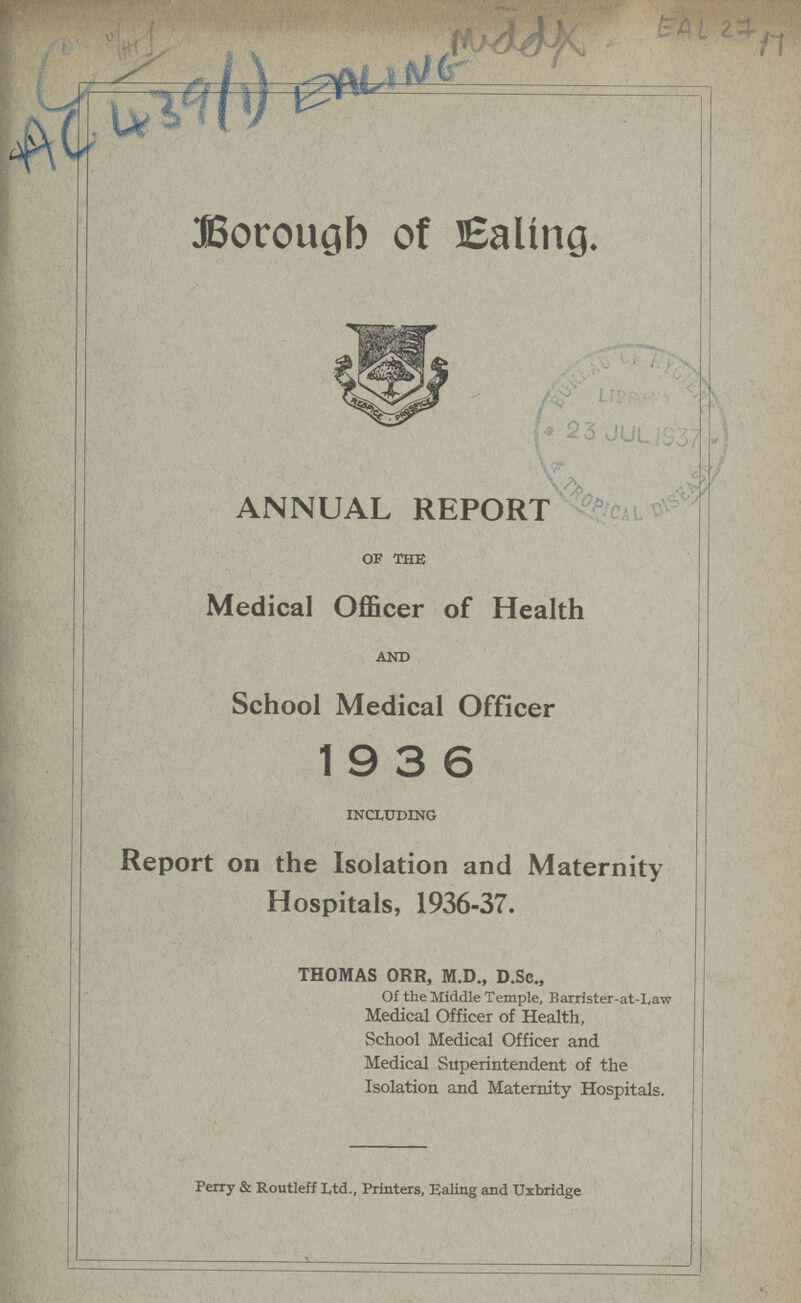Middx EAL 27 M AC 439(1) EALING Borough of Ealing. ANNUAL REPORT of the Medical Officer of Health and School Medical Officer 19 3 6 including Report on the Isolation and Maternity Hospitals, 1936-37. THOMAS ORR, M.D., D.Sc., Of the Middle Temple, Barrister-at-Law Medical Officer of Health, School Medical Officer and Medical Superintendent of the Isolation and Maternity Hospitals. Perry & Routleff Ltd., Printers, Ealing and Uxbridge
