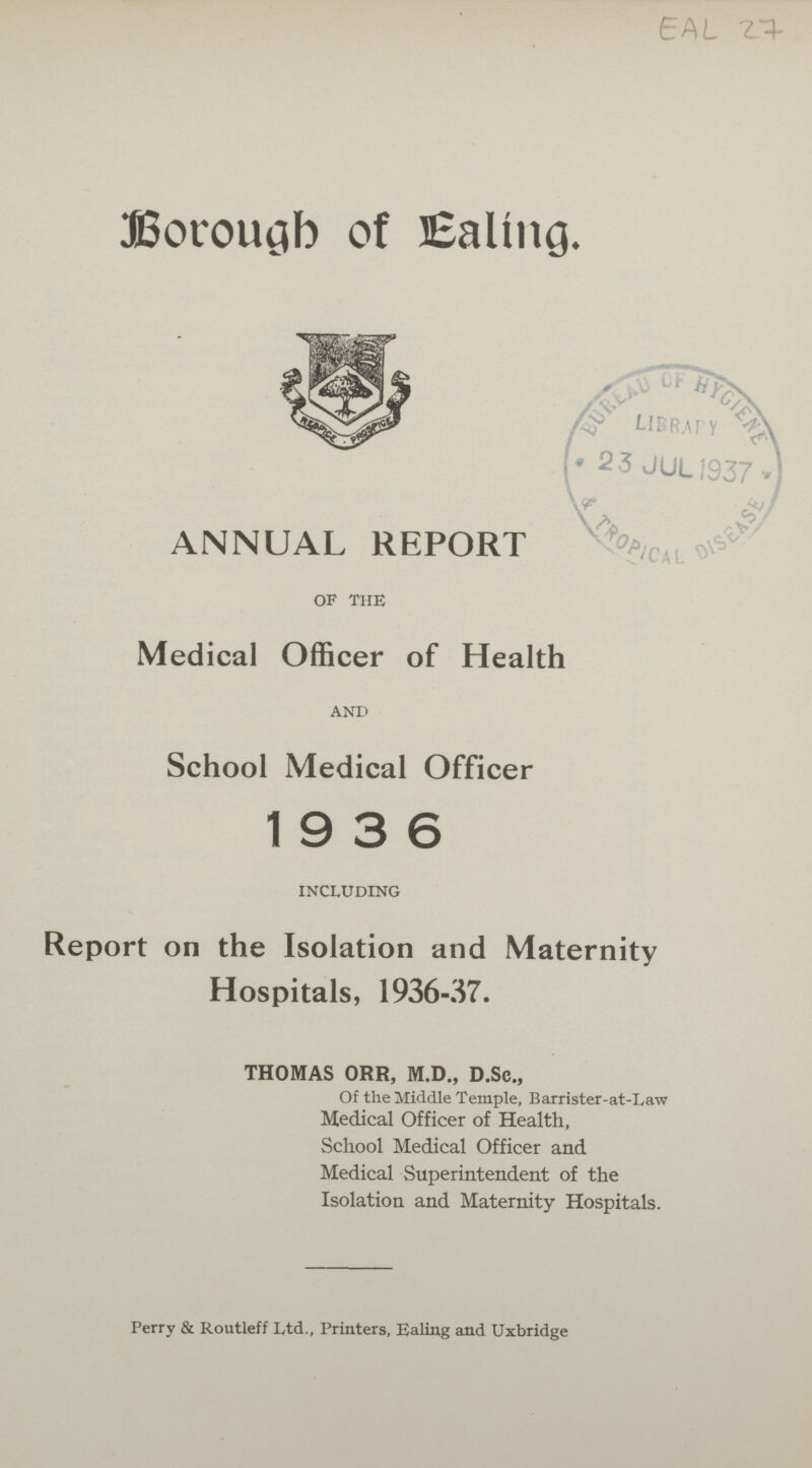 EAL 27 Borough of Ealing. ANNUAL REPORT of the Medical Officer of Health AND School Medical Officer 19 3 6 including Report on the Isolation and Maternity Hospitals, 1936-37. THOMAS ORR, M.D., D.Sc., Of the Middle Temple, Barrister-at-Law Medical Officer of Health, School Medical Officer and Medical Superintendent of the Isolation and Maternity Hospitals. Perry & Routleff Ltd., Printers, Ealing and Uxbridge