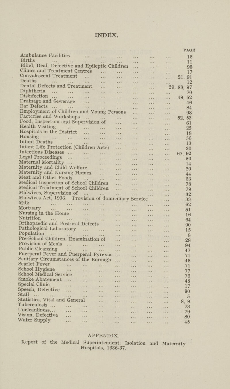 INDEX. PAGE Ambulance Facilities 16 Births 11 Blind, Deaf, Defective and Epileptic Children 96 Clinics and Treatment Centres 17 Convalescent Treatment 21,91 Deaths 12 Dental Defects and Treatment 29, 88, 97 Diphtheria 70 Disinfection 49, 52 Drainage and Sewerage 46 Ear Defects 84 Employment of Children and Young Persons 98 Factcries and Workshops 52,53 Food, Inspection and Supervision of 61 Health Visiting 25 Hospitals in the District 18 Housing 56 Infant Deaths 13 Infant Life Protection (Children Acts) 30 Infectious Diseases 67,92 Legal Proceedings 50 Maternal Mortality 14 Maternity and Child W elf are 20 Maternity and Nursing Homes 44 Meat and Other Foods 63 Medical Inspection of School Children 78 Medical Treatment of School Children 79 Midwives, Supervision of 32 Midwives Act, 1936. Provision of domiciliary Service 33 Milk 62 Mortuary 51 Nursing in the Home 16 Nutrition 64 Orthopaedic and Postural Defects 90 Pathological Laboratory 15 Population 8 Pre-School Children, Examination of 28 Provision of Meals 94 Public Cleansing 47 Puerperal Fever and Puerperal Pyrexia 71 Sanitary Circumstances of the Borough 46 Scarlet Fever 71 School Hygiene 77 School Medical Service 76 Smoke Abatement 48 Special Clinic 17 Speech, Defective 90 Staff 5 Statistics, Vital and General 8, 9 Tuberculosis 73 Uncleanliness 79 Vision, Defective 80 Water Supply 45 APPENDIX. Report of the Medical Superintendent, Isolation and Maternity Hospitals, 1936-37.