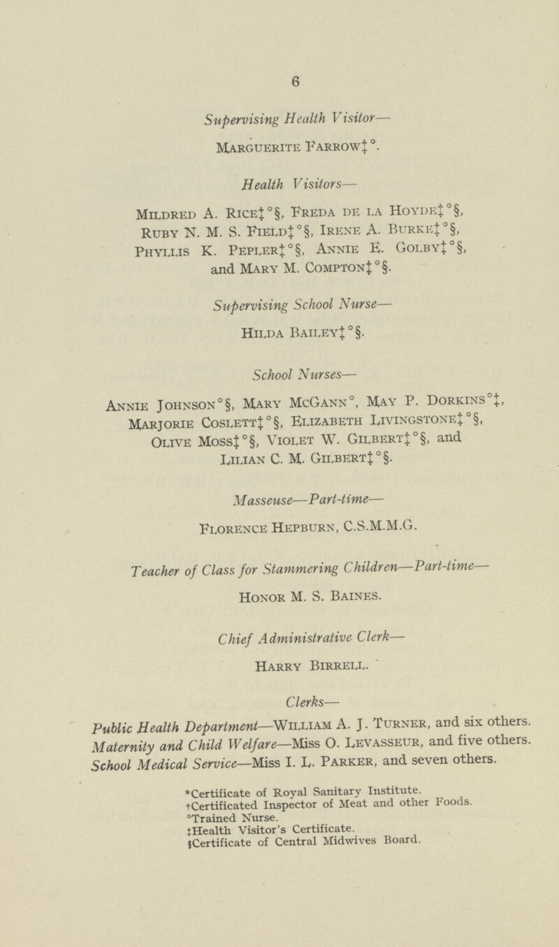 6 Supervising Health Visitor— Marguerite Farrow ‡ Health Visitors— Mildred A. Rice‡°§, Freda de la Hoyde‡°§, Ruby N. M. S. Field‡°§, Irene A. Burke‡ °§, Phyllis K. Pepler‡°§, Annie E. Golby‡°§, and Mary M. Compton‡°§. Supervising School Nurse— Hilda Bailey‡ °§. School Nurses— Annie Johnson°§, Mary McGann0, May P. Dorkins0‡, Marjorie Coslett‡°§, Elizabeth Livingstone‡ °§, Olive Moss‡°§, Violet W. Gilbert‡°§, and Lilian C. M. Gilbert‡ °§. Masseuse—Part-time— Florence Hepburn, C.S.M.M.G. Teacher of Class for Stammering Children—Part-time— Honor M. S. Baines. Chief Administrative Clerk— Harry Birrell. Clerks— Public Health Department—William A. J. Turner, and six others. Maternity and Child Welfare—Miss O. Levasseur, and five others. School Medical Service—Miss I. L. Parker, and seven others. *Certificate of Royal Sanitary Institute. †Certificated Inspector of Meat and other Foods. °Trained Nurse. ‡Health Visitor's Certificate. §Certificate of Central Midwives Board.