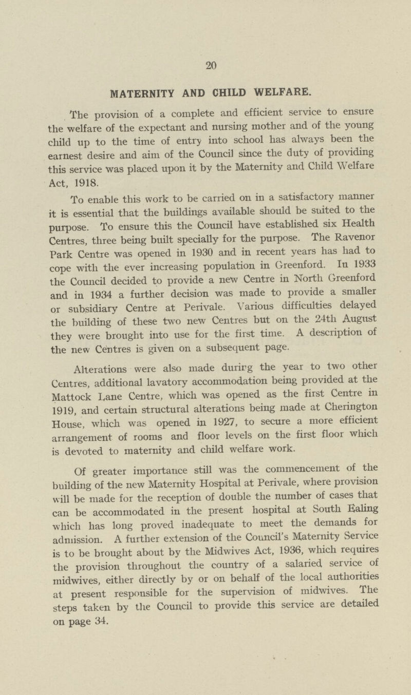 20 MATERNITY AND CHILD WELFARE. The provision of a complete and efficient service to ensure the welfare of the expectant and nursing mother and of the young child up to the time of entry into school has always been the earnest desire and aim of the Council since the duty of providing this service was placed upon it by the Maternity and Child Welfare Act, 1918. To enable this work to be carried on in a satisfactory manner it is essential that the buildings available should be suited to the purpose. To ensure this the Council have established six Health Centres, three being built specially for the purpose. The Ravenor Park Centre was opened in 1930 and in recent years has had to cope with the ever increasing population in Greenford. In 1933 the Council decided to provide a new Centre in North Greenford and in 1934 a further decision was made to provide a smaller or subsidiary Centre at Perivale. Various difficulties delayed the building of these two new Centres but on the 24th August they were brought into use for the first time. A description of the new Centres is given on a subsequent page. Alterations were also made durirg the year to two other Centres, additional lavatory accommodation being provided at the Mattock Lane Centre, which was opened as the first Centre in 1919, and certain structural alterations being made at Cherington House, which was opened in 1927, to secure a more efficient arrangement of rooms and floor levels on the first floor which is devoted to maternity and child welfare work. Of greater importance still was the commencement of the building of the new Maternity Hospital at Perivale, where provision will be made for the reception of double the number of cases that can be accommodated in the present hospital at South Ealing which has long proved inadequate to meet the demands for admission. A further extension of the Council's Maternity Service is to be brought about by the Midwives Act, 1936, which requires the provision throughout the country of a salaried service of midwives, either directly by or on behalf of the local authorities at present responsible for the supervision of midwives. The steps taken by the Council to provide this service are detailed on page 34.