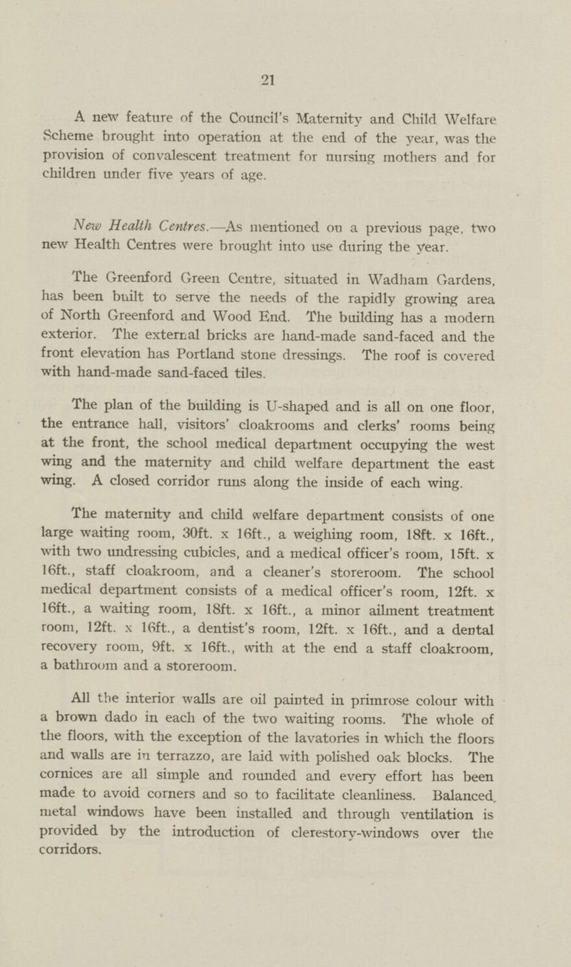 21 A new feature of the Council's Maternity and Child Welfare vScheme brought into operation at the end of the year, was the provision of convalescent treatment for nursing mothers and for children under five years of age. New Health Centres.—As mentioned on a previous page, two new Health Centres were brought into use during the year. The Greenford Green Centre, situated in Wadliam Gardens, has been built to serve the needs of the rapidly growing area of North Greenford and Wood End. The building has a modern exterior. The external bricks are hand-made sand-faced and the front elevation has Portland stone dressings. The roof is covered with hand-made sand-faced tiles. The plan of the building is U-shaped and is all on one floor, the entrance hall, visitors cloakrooms and clerks' rooms being at the front, the school medical department occupying the west wing and the maternity and child welfare department the east wing. A closed corridor runs along the inside of each wing. The maternity and child welfare department consists of one large waiting room, 30ft. x 16ft., a weighing room, 18ft. x 16ft., with two undressing cubicles, and a medical officer's room, 15ft. x 16ft., staff cloakroom, and a cleaner's storeroom. The school medical department consists of a medical officer's room, 12ft. x 16ft., a waiting room, 18ft. x 16ft., a minor ailment treatment room, 12ft. x 16ft., a dentist's room, 12ft. x 16ft., and a dental recovery room, 9ft. x 16ft., with at the end a staff cloakroom, a bathroom and a storeroom. All the interior walls are oil painted in primrose colour with a brown dado in each of the two waiting rooms. The whole of the floors, with the exception of the lavatories in which the floors and walls are in terrazzo, are laid with polished oak blocks. The cornices are all simple and rounded and every effort has been made to avoid corners and so to facilitate cleanliness. Balanced, metal windows have been installed and through ventilation is provided by the introduction of clerestory-windows over the corridors.