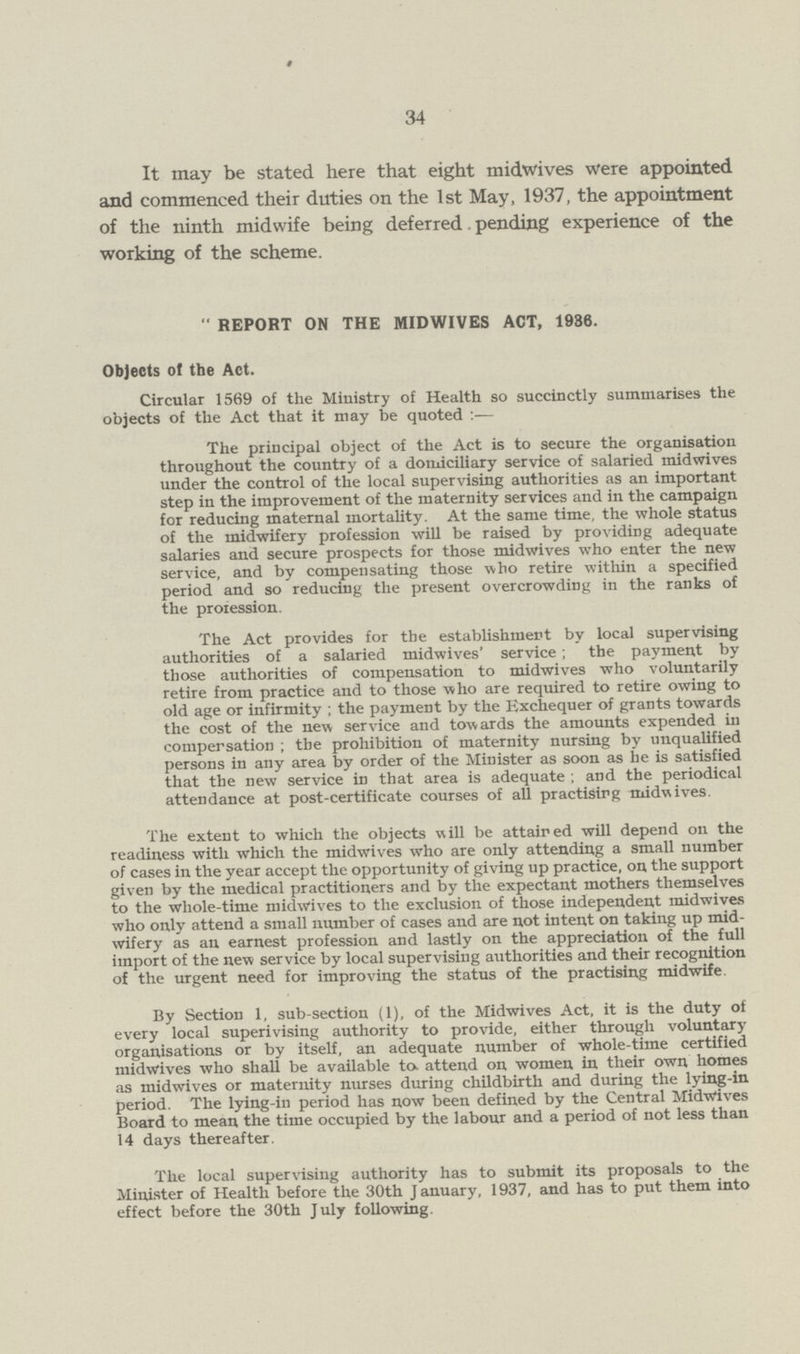 34 It may be stated here that eight midwives were appointed and commenced their duties on the 1st May, 1937, the appointment of the ninth midwife being deferred. pending experience of the working of the scheme.  REPORT ON THE MIDWIVES ACT, 1936. Objects of the Act. Circular 1569 of the Ministry of Health so succinctly summarises the objects of the Act that it may be quoted :— The principal object of the Act is to secure the organisation throughout the country of a domiciliary service of salaried midwives under the control of the local supervising authorities as an important step in the improvement of the maternity services and in the campaign for reducing maternal mortality. At the same time, the whole status of the midwifery profession will be raised by providing adequate salaries and secure prospects for those midwives who enter the new service, and by compensating those who retire within a specified period and so reducing the present overcrowding in the ranks of the proiession. The Act provides for the establishment by local supervising authorities of a salaried midwives' service ; the payment by those authorities of compensation to midwives who voluntarily retire from practice and to those who are required to retire owing to old age or infirmity ; the payment by the Exchequer of grants towards the cost of the new service and towards the amounts expended in compensation ; the prohibition of maternity nursing by unqualified persons in any area by order of the Minister as soon as he is satisfied that the new service in that area is adequate ; and the periodical attendance at post-certificate courses of all practising midwives. The extent to which the objects will be attained will depend on the readiness with which the midwives who are only attending a small number of cases in the year accept the opportunity of giving up practice, on the support given by the medical practitioners and by the expectant mothers themselves to the whole-time midwives to the exclusion of those independent midwives who only attend a small number of cases and are not intent on taking up mid wifery as an earnest profession and lastly on the appreciation of the full import of the new service by local supervising authorities and their recognition of the urgent need for improving the status of the practising midwife. By Section 1, sub-section (1), of the Midwives Act, it is the duty of every local superivising authority to provide, either through voluntary organisations or by itself, an adequate number of whole-time certified midwives who shall be available to. attend on women in their own homes as midwives or maternity nurses during childbirth and during the lying-in period. The lying-in period has now been defined by the Central Midwives Board to mean the time occupied by the labour and a period of not less than 14 days thereafter. The local supervising authority has to submit its proposals to the Minister of Health before the 30th January, 1937, and has to put them into effect before the 30th July following.