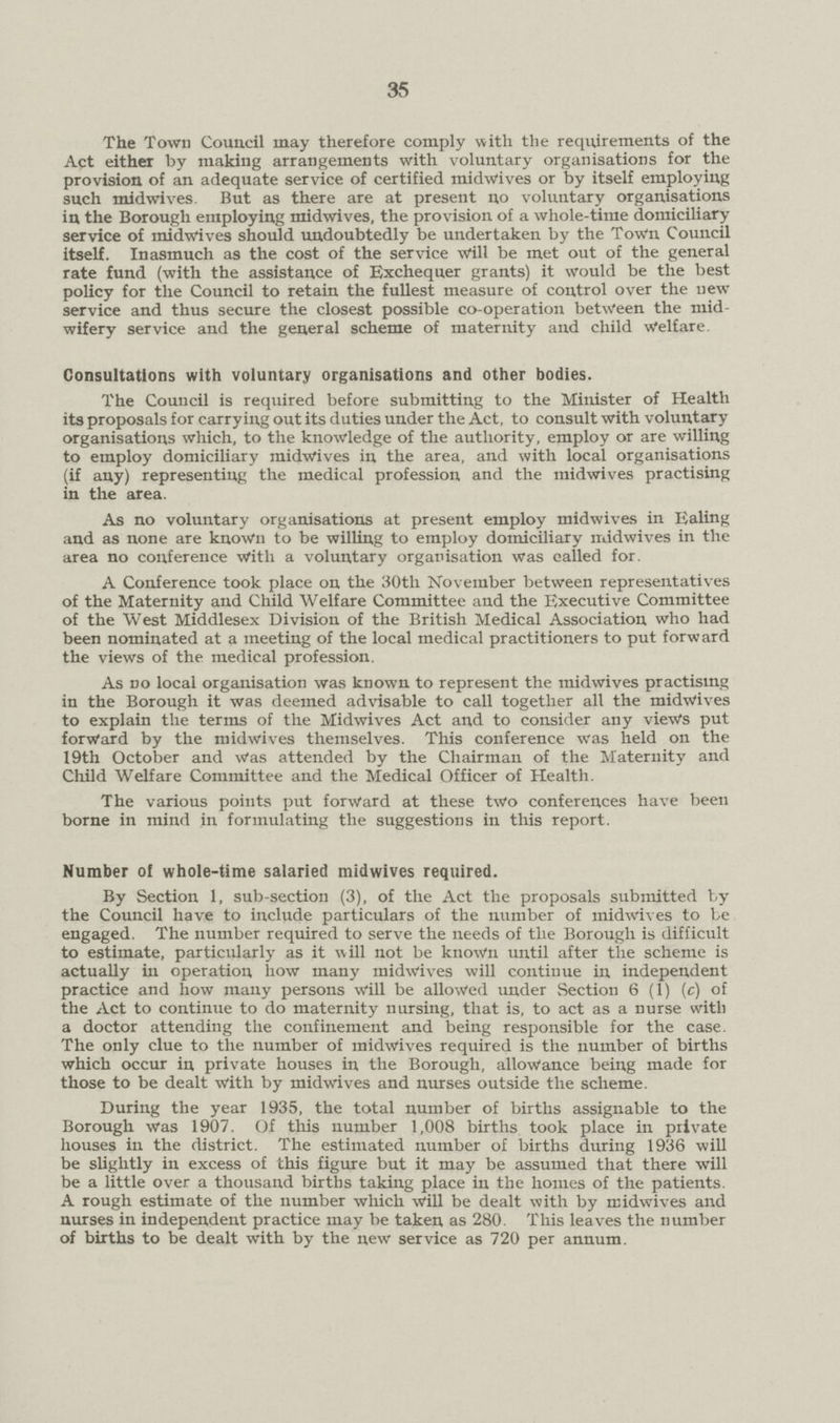 35 The Town Council may therefore comply with the requirements of the Act either by makiug arrangements with voluntary organisations for the provision of an adequate service of certified midwives or by itself employing such midwives. But as there are at present no voluntary organisations in the Borough employing midwives, the provision of a whole-time domiciliary service of midwives should undoubtedly be undertaken by the Town Council itself. Inasmuch as the cost of the service Will be met out of the general rate fund (with the assistance of Exchequer grants) it would be the best policy for the Council to retain the fullest measure of control over the new service and thus secure the closest possible co-operation between the mid wifery service and the general scheme of maternity and child Welfare. Consultations with voluntary organisations and other bodies. The Council is required before submitting to the Minister of Health its proposals for carrying out its duties under the Act, to consult with voluntary organisations which, to the knowledge of the authority, employ or are willing to employ domiciliary midwives in the area, and with local organisations (if any) representing the medical profession and the midwives practising in the area. As no voluntary organisations at present employ midwives in Ealing and as none are known to be willing to employ domiciliary midwives in the area no conference With a voluntary organisation was called for. A Conference took place on the 30th November between representatives of the Maternity and Child Welfare Committee and the Executive Committee of the West Middlesex Division of the British Medical Association who had been nominated at a meeting of the local medical practitioners to put forward the views of the medical profession. As no local organisation was known to represent the midwives practising in the Borough it was deemed advisable to call together all the midwives to explain the terms of the Midwives Act and to consider any views put forward by the midwives themselves. This conference was held on the 19th October and Was attended by the Chairman of the Maternity and Child Welfare Committee and the Medical Officer of Health. The various points put forward at these two conferences have been borne in mind in formulating the suggestions in this report. Number of whole-time salaried midwives required. By Section 1, sub-section (3), of the Act the proposals submitted by the Council have to include particulars of the number of midwives to be engaged. The number required to serve the needs of the Borough is difficult to estimate, particularly as it will not be known until after the scheme is actually in operation how many midwives will continue in independent practice and how many persons will be allowed under Section 6 (1) (c) of the Act to continue to do maternity nursing, that is, to act as a nurse with a doctor attending the confinement and being responsible for the case. The only clue to the number of midwives required is the number of births which occur in private houses in the Borough, allowance being made for those to be dealt with by midwives and nurses outside the scheme. During the year 1935, the total number of births assignable to the Borough Was 1907. Of this number 1,008 births took place in private houses in the district. The estimated number of births during 1936 will be slightly in excess of this figure but it may be assumed that there will be a little over a thousand births taking place in the homes of the patients. A rough estimate of the number which will be dealt with by midwives and nurses in independent practice may be taken as 280. This leaves the number of births to be dealt with by the new service as 720 per annum.