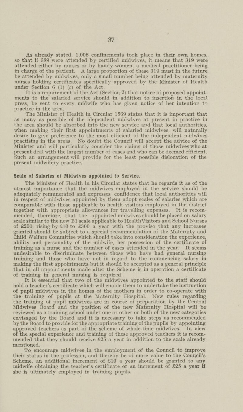 37 As already stated, 1,008 confinements took place in their own homes, so that if 689 were attended by certified midwives, it means that 319 were attended either by nurses or by handy-women, a medical practitioner being in charge of the patient. A large proportion of these 319 must in the future be attended by midwives, only a small number being attended by maternity nurses holding certificates specifically approved by the Minister of Health under Section 6 (1) (e) of the Act. It is a requirement of the Act (Section 2) that notice of proposed appoint ments to the salaried service should in addition to insertion in the local press, be sent to every midwife who has given notice of her intention to practice in the area. The Minister of Health in Circular 1569 states that it is important that as many as possible of the idependent midwives at present in practice in the area should be absorbed into the new service and that local authorities, when making their first appointments of salaried midwives, will naturally desire to give preference to the most efficient of the independent it idwives practising in the areas. No doubt the Council will accept the advice of the Minister and will particularly consider the claims of those midwives who at present deal with the largest number of cases and who can be deemed efficient. Such an arrangement will provide for the least possible dislocation of the present midwifery practice. Scale of Salaries of Midwives appointed to Service. The Minister of Health in his Circular states that he regards it as of the utmost importance that the midwives employed in the service should be adequately remunerated and expresses confidence that local authorities will in respect of midwives appointed by them adopt scales of salaries which are comparable With those applicable to health visitors employed in the district together with appropriate allowances for travelling expenses. It is recom mended, therefore, that the appointed midwives should be placed on salary scale similar to the new B1 scale applicable to Health Visitors and School Nurses of £200, rising by £10 to £300 a year with the proviso that any increases granted should be subject to a special recommendation of the Maternity and Child Welfare Committee which should take into consideration the experience, ability and personality of the midwife, her possession of the certificate of training as a nurse and the number of cases attended in the year. It seems undesirable to discriminate between those who have had general nursing training and those Who have not in regard to the commencing salary in making the first appointments but it should be accepted as a general principle that in all appointments made after the Scheme is in operation a certificate of training in general nursing is required. It is essential that two of the midwives appointed to the staff should hold a teacher's certificate which will enable them to undertake the instruction of pupil midwives in the homes of the mothers in order to co-operate with the training of pupils at the Maternity Hospital. New rules regarding the training of pupil midwives are in course of preparation by the Central Midwives Board and the position of the new Maternity Hospital will be reviewed as a training school under one or other or both of the new categories envisaged by the Board and it is necessary to take steps as recommended by the Board to provide for the appropriate training of the pupils by appointing approved teachers as part of the scheme of Whole-time midwives. In view of the special experience and training of these approved teachers it is recom mended that they should receive £25 a year in addition to the scale already mentioned. To encourage midwives in the employment of the Council to improve their status in the profession and thereby be of more value to the Council's Scheme, an additional increment of £10 a year should be granted to any midwife obtaining the teacher's certificate or an increment of £25 a year if she is ultimately employed in training pupils.