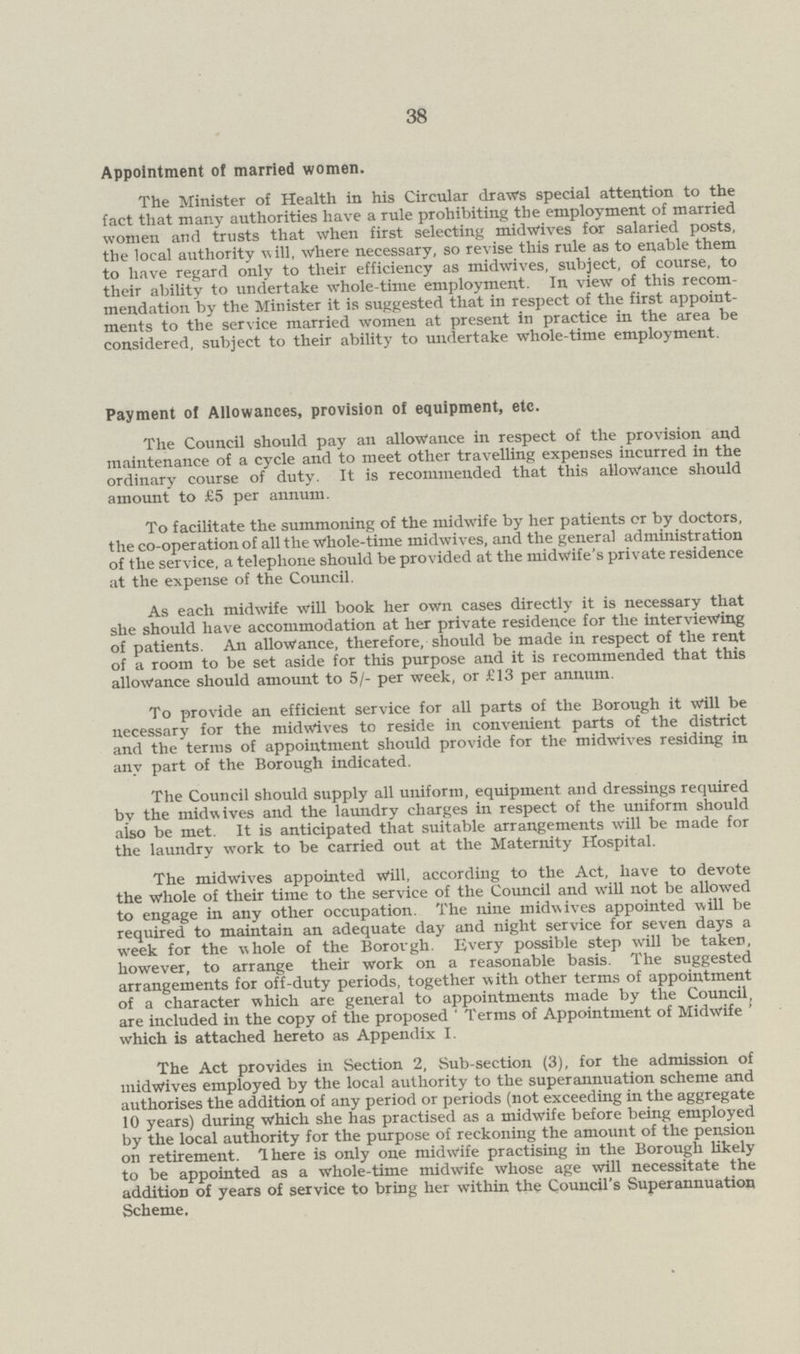 38 Appointment of married women. The Minister of Health in his Circular draws special attention to the fact that many authorities have a rule prohibiting the employment of married women and trusts that when first selecting midwives for salaried posts, the local authority will, where necessary, so revise this rule as to enable them to have regard only to their efficiency as midwives, subject, of course, to their ability to undertake whole-time employment. In view of this recom mendation by the Minister it is suggested that in respect of the first appoint ments to the service married women at present in practice in the area be considered, subject to their ability to undertake whole-time employment. Payment of Allowances, provision of equipment, etc. The Council should pay an allowance in respect of the provision and maintenance of a cycle and to meet other travelling expenses incurred in the ordinary course of duty. It is recommended that this allowance should amount to £5 per annum. To facilitate the summoning of the midwife by her patients cr by doctors, the co-operation of all the Whole-time midwives, and the general administration of the service, a telephone should be provided at the midwife's private residence at the expense of the Council. As each midwife will book her own cases directly it is necessary that she should have accommodation at her private residence for the interviewing of patients. An allowance, therefore, should be made in respect of the rent of a room to be set aside for this purpose and it is recommended that this allowance should amount to 5/- per week, or £13 per annum. To provide an efficient service for all parts of the Borough it will be necessary for the midwives to reside in convenient parts of the district and the terms of appointment should provide for the midwives residing in any part of the Borough indicated. The Council should supply all uniform, equipment and dressings required by the midwives and the laundry charges in respect of the uniform should also be met. It is anticipated that suitable arrangements will be made for the laundry work to be carried out at the Maternity Hospital. The midwives appointed Will, according to the Act, have to devote the Whole of their time to the service of the Council and will not be allowed to engage in any other occupation. The nine midwives appointed will be required to maintain an adequate day and night service for seven days a week for the whole of the Borovgh. Every possible step wrill be taken, however, to arrange their work on a reasonable basis. The suggested arrangements for off-duty periods, together with other terms of appointment of a character which are general to appointments made by the Council, are included in the copy of the proposed ' Terms of Appointment of Midwife ' which is attached hereto as Appendix I. The Act provides in Section 2, Sub-section (3), for the admission of midwives employed by the local authority to the superannuation scheme and authorises the addition of any period or periods (not exceeding in the aggregate 10 years) during Which she has practised as a midwife before being employed by the local authority for the purpose of reckoning the amount of the pension on retirement. There is only one midwife practising in the Borough likely to be appointed as a whole-time midwife whose age will necessitate the addition of years of service to bring her within the Council's Superannuation Scheme.