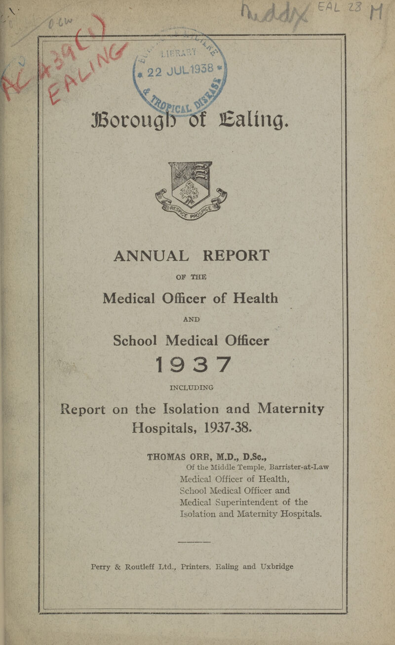 AC 439 (1) EALING Middy EAL 28 M Borough of Ealing. ANNUAL REPORT OF THE Medical Officer of Health AND School Medical Officer 1937 INCLUDING Report on the Isolation and Maternity Hospitals, 1937-38. thomas orr, m.d., d.sc., Of the Middle Temple, Barrister-at-Law Medical Officer of Health, School Medical Officer and Medical Superintendent of the Isolation and Maternity Hospitals. Perry & Routleff Ltd., Printers, Ealing and Uxbridge