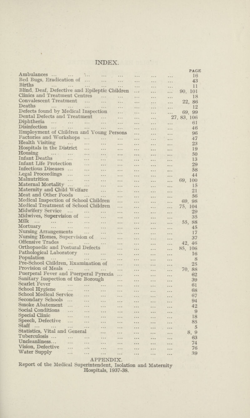 % INDEX. PAGE Ambulances 16 Bed Bugs, Eradication of 43 Births 11 Blind, Deaf, Defective and Epileptic Children 90, 101 Clinics and Treatment Centres 18 Convalescent Treatment 22, 86 Deaths 12 Defects found by Medical Inspection 69, 99 Dental Defects and Treatment 27,83, 106 Diphtheria 61 Disinfection 46 Employment of Children and Young Persons 96 Factories and Workshops 47 Health Visiting 23 Hospitals in the District 19 Housing 50 Infant Deaths 13 Infant Life Protection 29 Infectious Diseases 58 Legal Proceedings 44 Malnutrition 69, 100 Maternal Mortal it}- 15 Maternity and Child Welfare 21 Meat and Other Foods 56 Medical Inspection of School Children 69, 98 Medical Treatment of School Children 75, 104 Midwifery Service 29 Midwives, Supervision of 35 Milk 55, 88 Mortuary 45 Nursing Arrangements 17 Nursing Homes, Supervision of 37 Offensive Trades 42, 46 Orthopaedic and Postural Defects 85, 106 Pathological Laboratory 16 Population 8 Pre-School Children, Examination of 25 Provision of Meals 70, 88 Puerperal Fever and Puerperal Pyrexia 62 Sanitary Inspection of the Borough 39 Scarlet Fever 61 School Hygiene 68 School Medical Service 67 Secondary Schools 94 Smoke Abatement 42 Social Conditions 9 Special Clinic 18 Speech, Defective 85 Staff 5 Statistics, Vital and General 8, 9 Tuberculosis 63 Uncleanliness 74 Vision, Defective 76 Water Supply 39 APPENDIX. Report of the Medical Superintendent, Isolation and Maternity Hospitals, 1937-38.