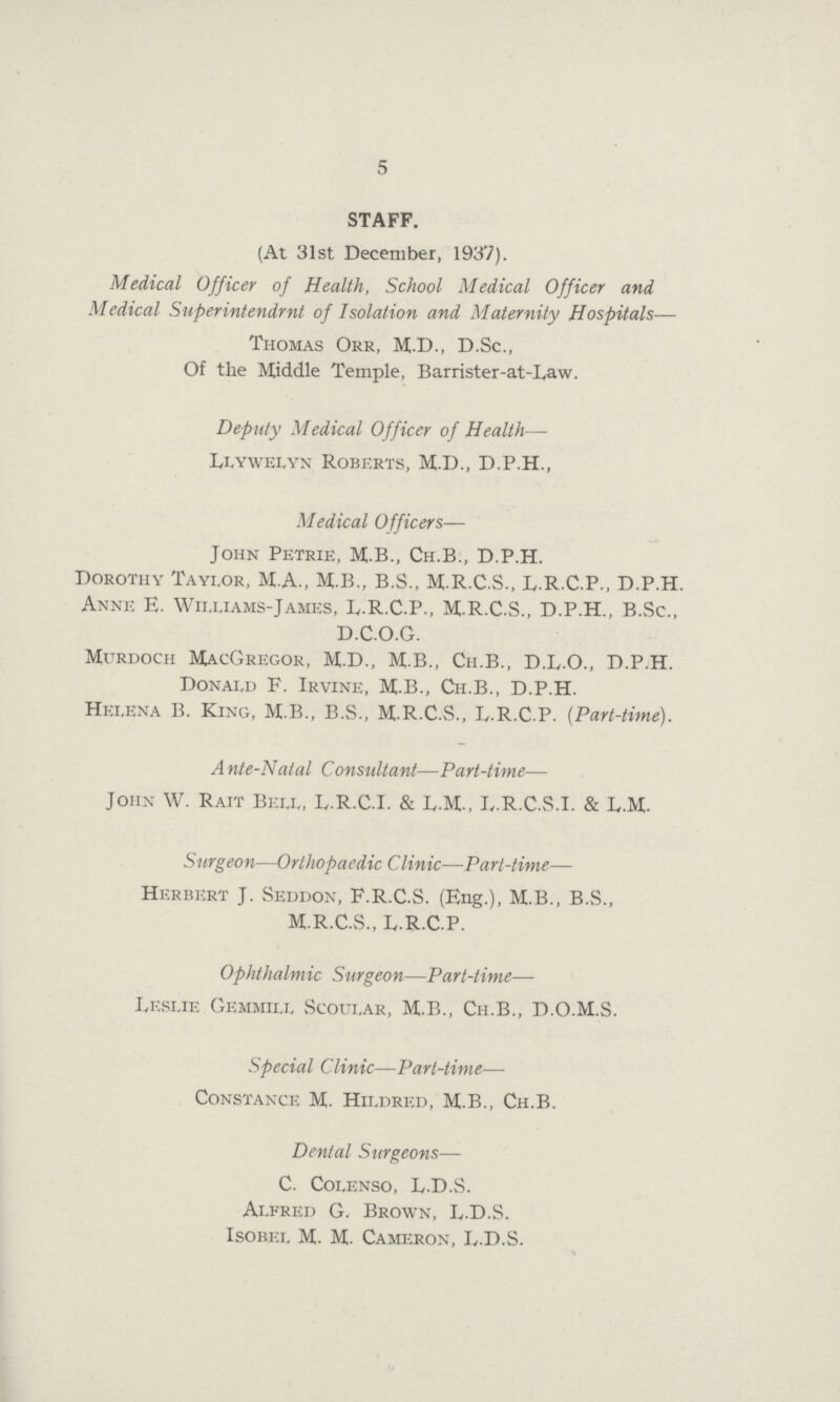 5 STAFF. (At 31st December, 1937). Medical Officer of Health, School Medical Officer and Medical Superintendrnt of Isolation and Maternity Hospitals— Thomas Orr, M.D., D.Sc., Of the Middle Temple, Barrister-at-Law. Deputy Medical Officer of Health— Llywelyn Roberts, M.D., D.P.H., Medical Officers— John Petrie, M.B., Ch.B., D.P.H. Dorothy Taylor, M.A., M.B., B.S., M.R.C.S., L.R.C.P., D.P.H. Anne E. Williams-James, L.R.C.P., M.R.C.S., D.P.H., B.Sc., D.C.O.G. Murdoch MacGregor, M.D., M.B., Ch.B., D.L.O., D.P.H. Donald F. Irvine, M.B., Ch.B., D.P.H. Helena B. King, M.B., B.S., M.R.C.vS., L.R.C.P. (Part-time). A nte-Natal Consultant—Part-time— John W. Rait Bell, L.R.C.I. & L.M., L.R.C.S.I. & L.M. Surgeon—Orthopaedic Clinic—Part-time— Herbert J. Seddon, F.R.C.S. (Eng.), M.B., B.S., M.R.C.S., L.R.C.P. Ophthalm ic Surgeon—Part-time— Leslie Gemmill Scoular, M.B., Ch.B., D.O.M.S. Special Clinic—Part-time— Constance M. Hildred, M.B., Ch.B. Dental Surgeons— C. Colenso, L.D.S. Alfred G, Brown, L.D.S. Isobel M. M. Cameron, L.D.S.