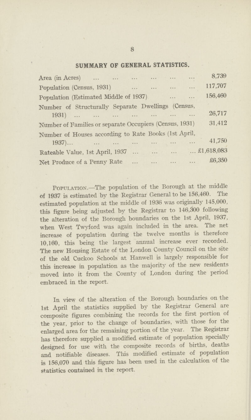 8 SUMMARY OF GENERAL STATISTICS. Area (in Acres) 8,739 Population (Census, 1931) 117,707 Population (Estimated Middle of 1937) 156,460 Number of Structurally Separate Dwellings (Census, 1931) 26,717 Number of Families or separate Occupiers (Census, 1931) 31,412 Number of Houses according to Rate Books (1st April, 1937) 41,750 Rateable Value, 1st April, 1937 £1,618,083 Net Produce of a Penny Rate £6,350 Population.—The population of the Borough at the middle of 1937 is estimated by the Registrar General to be 156,460. The estimated population at the middle of 1936 was originally 145,000, this figure being adjusted by the Registrar to 146,300 following the alteration of the Borough boundaries on the 1st April, 1937, when West Twyford was again included in the area. The net increase of population during the twelve months is therefore 10,160, this being the largest annual increase ever recorded. The new Housing Estate of the London County Council on the site of the old Cuckoo Schools at Hanwell is largely responsible for this increase in population as the majority of the new residents moved into it from the County of London during the period embraced in the report. In view of the alteration of the Borough boundaries on the 1st April the statistics supplied by the Registrar General are composite figures combining the records for the first portion of the year, prior to the change of boundaries, with those for the enlarged area for the remaining portion of the year. The Registrar has therefore supplied a modified estimate of population specially designed for use with the composite records of births, deaths and notifiable diseases. This modified estimate of population is 156,070 and this figure has been used in the calculation of the statistics contained in the report.