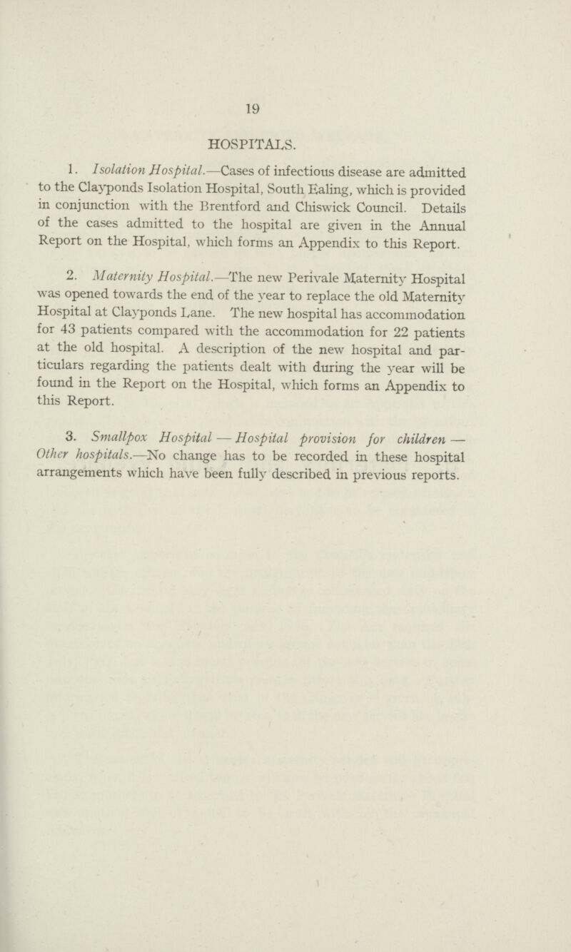 19 HOSPITALS. 1. Isolation Hospital.—Cases of infectious disease are admitted to the Clayponds Isolation Hospital, South Ealing, which is provided in conjunction with the Brentford and Chiswick Council. Details of the cases admitted to the hospital are given in the Annual Report on the Hospital, which forms an Appendix to this Report. 2. Maternity Hospital.—The new Perivale Maternity Hospital was opened towards the end of the year to replace the old Maternity Hospital at Clayponds Lane. The new hospital has accommodation for 43 patients compared with the accommodation for 22 patients at the old hospital. A description of the new hospital and par ticulars regarding the patients dealt with during the year will be found in the Report on the Hospital, which forms an Appendix to this Report. 3. Smallpox Hospital — Hospital provision for children — Other hospitals.—No change has to be recorded in these hospital arrangements which have been fully described in previous reports.