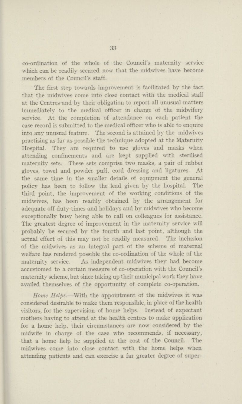 33 co-ordination of the whole of the Council's maternity service which can be readily secured now that the midwives have become members of the Council's staff. The first step towards improvement is facilitated by the fact that the midwives come into close contact with the medical staff at the Centres and by their obligation to report all unusual matters immediately to the medical officer in charge of the midwifery service. At the completion of attendance on each patient the case record is submitted to the medical officer who is able to enquire into any unusual feature. The second is attained by the midwives practising as far as possible the technique adopted at the Maternity Hospital. They are required to use gloves and masks when attending confinements and are kept supplied with sterilised maternity sets. These sets comprise two masks, a pair of rubber gloves, towel and powder puff, cord dressing and ligatures. At the same time in the smaller details of equipment the general policy has been to follow the lead given by the hospital. The third point, the improvement of the working conditions of the midwives, has been readily obtained by the arrangement for adequate off-duty times and holidays and by midwives who become exceptionally busy being able to call on colleagues for assistance. The greatest degree of improvement in the maternity service will probably be secured by the fourth and last point, although the actual effect of this may not be readily measured. The inclusion of the midwives as an integral part of the scheme of maternal welfare has rendered possible the co-ordination of the whole of the maternity service. As independent midwives they had become accustomed to a certain measure of co-operation with the Council's maternity scheme,but since taking up their municipal work they have availed themselves of the opportunity of complete co-operation. Home Helps.—With the appointment of the midwives it was considered desirable to make them responsible, in place of the health visitors, for the supervision of home helps. Instead of expectant mothers having to attend at the health centres to make application for a home help, their circumstances are now considered by the midwife in charge of the case who recommends, if necessary, that a home help be supplied at the cost of the Council. The midwives come into close contact with the home helps when attending patients and can exercise a far greater degree of super-