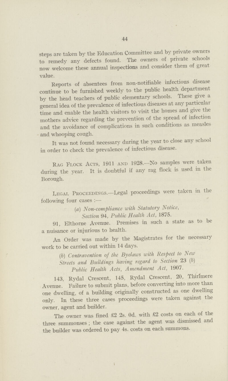 44 steps are taken by the Education Committee and by private owners to remedy any defects found. Tlie owners of private schools now welcome these annual inspections and consider them of great value. Reports of absentees from non-notifiable infectious disease continue to be furnished weekly to the public health department by the head teachers of public elementary schools. These give a general idea of the prevalence of infectious diseases at any particular time and enable the health visitors to visit the homes and give the mothers advice regarding the prevention of the spread of infection and the avoidance of complications in such conditions as measles and whooping cough. It was not found necessary during the year to close any school in order to check the prevalence of infectious disease. Rag Flock Acts, 1911 and 1928.—No samples were taken during the year. It is doubtful if any rag flock is used in the Borough. Legal Proceedings.—Legal proceedings were taken in the following four cases :— (a) Non-compliance with Statutory Notice, Section 94, Public Health Act, 1875. 91, Eltliorne Avenue. Premises in such a state as to be a nuisance or injurious to health. An Order was made by the Magistrates for the necessary work to be carried out within 14 days. (b) Contravention of the Byelaws with Respect to New Streets and Buildings having regard to Section 23 (b) Public Health Acts, Amendment Act, 1907. 143, Rydal Crescent, 145, Rydal Crescent, 20, Thirlmere Avenue. Failure to submit plans, before converting into more than one dwelling, of a building originally constructed as one dwelling only. In these three cases proceedings were taken against the owner, agent and builder. The owner was fined £2 2s. Od. with £2 costs on each of the three summonses ; the case against the agent was dismissed and the builder was ordered to pay 4s. costs on each summons.