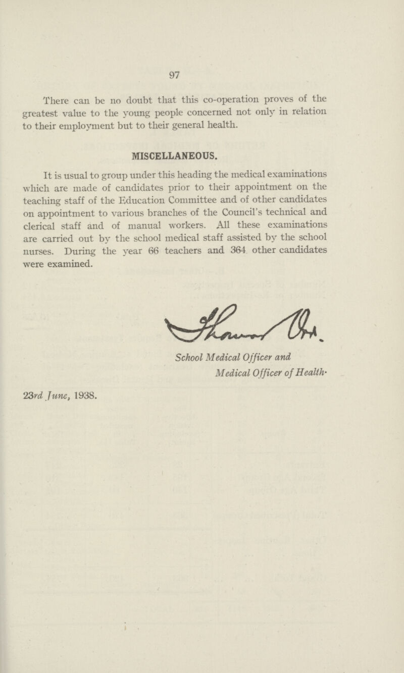 97 There can be no doubt that this co-operation proves of the greatest value to the young people concerned not only in relation to their employment but to their general health. MISCELLANEOUS. It is usual to group under this heading the medical examinations which are made of candidates prior to their appointment on the teaching staff of the Education Committee and of other candidates on appointment to various branches of the Council's technical and clerical staff and of manual workers. All these examinations are carried out by the school medical staff assisted by the school nurses. During the year 66 teachers and 364 other candidates were examined. School Medical Officer and Medical Officer of Health. 23rd June, 1938.