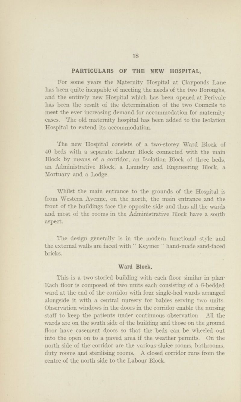 18 PARTICULARS OF THE NEW HOSPITAL. For some years the Maternity Hospital at Clayponds Lane has been quite incapable of meeting the needs of the two Boroughs, and the entirely new Hospital which has been opened at Perivale has been the result of the determination of the two Councils to meet the ever increasing demand for accommodation for maternity cases. The old maternity hospital has been added to the Isolation Hospital to extend its accommodation. The new Hospital consists of a two-storey Ward Block of 40 beds with a separate Labour Block connected with the main Block by means of a corridor, an Isolation Block of three beds, an Administrative Block, a Laundry and Engineering Block, a Mortuary and a Lodge. Whilst the main entrance to the grounds of the Hospital is from Western Avenue, on the north, the main entrance and the front of the buildings face the opposite side and thus all the wards and most of the rooms in the Administrative Block have a south aspect. The design generally is in the modern functional style and the external walls are faced with Keymer hand-made sand-faced bricks. Ward Block. This is a two-storied building with each floor similar in plan Each floor is composed of two units each consisting of a 6-bedded ward at the end of the corridor with four single-bed wards arranged alongside it with a central nursery for babies serving two units. Observation windows in the doors in the corridor enable the nursing staff to keep the patients under continuous observation. All the wards are on the south side of the building and those on the ground floor have casement doors so that the beds can be wheeled out into the open on to a paved area if the weather permits. On the north side of the corridor are the various sluice rooms, bathrooms, duty rooms and sterilising rooms. A closed corridor runs from the centre of the north side to the Labour Block.