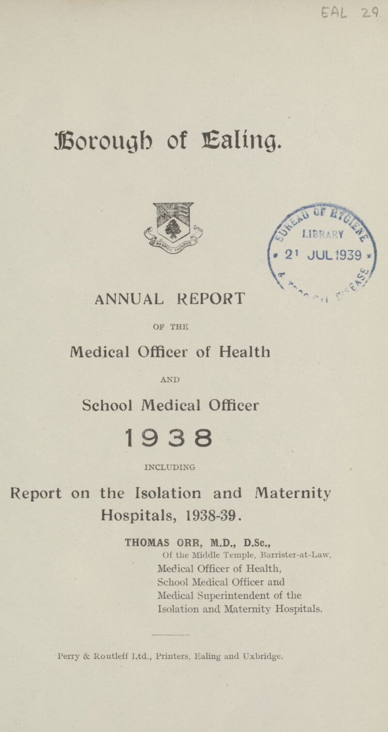 CAL z<) Borough of Ealing. ANNUAL REPORT of the Medical Officer of Health and School Medical Officer 193 8 including Report on the Isolation and Maternity Hospitals, 1938-39. THOMAS ORR, M.D., D.Sc., Of tlie Middle Temple, Barrister-at-Law, Medical Officer of Health, School Medical Officer and Medical Superintendent of the Isolation and Maternity Hospitals. Perry & Routleff Ltd., Printers, Ealing and Uxbridge.