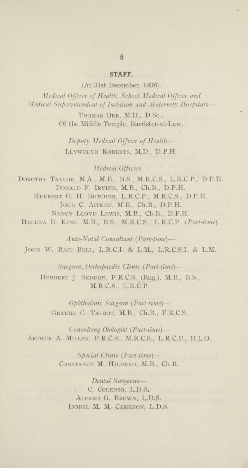 5 STAFF. (At 31st December, 1938). Medical Officer of Health, School Medical Officer and Medical Superintendent of Isolation and Maternity Hospitals— Thomas Orr, M.D., D.Sc., Of the Middle Temple, Barrister-at-Law. Deputy Medical Officer of Health— Llywelyn Roberts, M.D., D.P.H. Medical Officers— Dorothy Tayi.or, M.A., M.B., B.S., M.R.C.S., L.R.C.P., D.P.H. Donai.d F. Irvine, M.B., Ch.B., D.P.H. Herbert O. H. Butcher, L.R.C.P., M.R.C.S., D.P.H. John C. Aitken, M.B., Ch.B., D.P.H. Nancy Lloyd Lewis, M.B., Ch.B., D.P.H. Helena B. King, M.B., B.S., M.R.C.S., L.R.C.P. (Part-time). Ante-Natal Consultant (Part-time)— John W. Rait Bell, L.R.C.I. & L.M., L.R.C.S.I. & L.M. Surgeon, Orthopaedic Clinic (Part-time)— Herbert J. Seddon, F.R.C.S. (Eng.), M.B., B.S., M.R.C.S., L.R.C.P. Ophthalmic Surgeon (Part-time)— Graeme G. Talbot, M.B., Cli.B., F.R.C.vS. Consulting Otologist (Part-time)— Arthur A. Miller, F.R.C.vS., M.R.C.S., L.R.C.P., D.L.O. Special Clinic (Part-time)— Constance M. Hildred, M.B., Ch.B. Dental Surgeons— C. Colenso, L.D.S. Alfred G. Brown, L.D.S. Isobel M. M. Cameron, L.D,S.