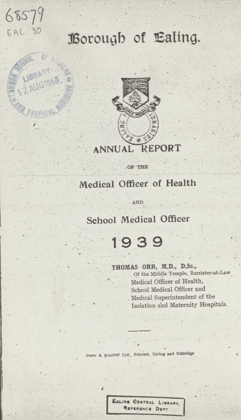 68579 EAL 30 Borough of Ealing, ANNUAL REPORT of the Medical Officer of Health and School Medical Officer 19 3 9 THOMAS ORR, M.D., D.Sc., Of the Middle Temple, Barrister-at-Law Medical Officer of Health, School Medical Officer and Medical Superintendent of the Isolation and Maternity Hospitals. perry & Routleff Ltd., Printers, Ealing and Uxbridge