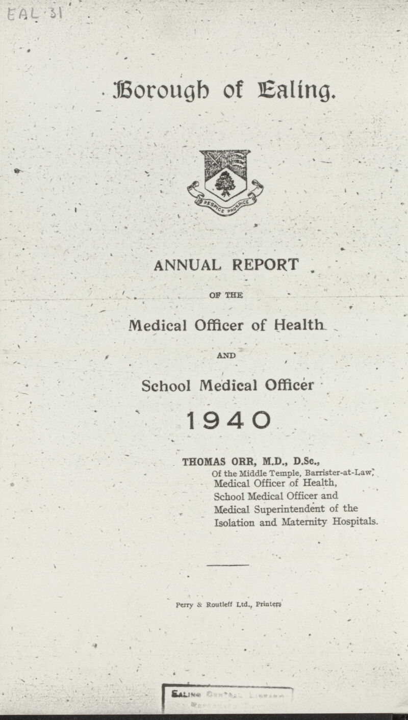 EAL 31 Borough of Baling. ANNUAL REPORT OF THE Medical Officer of Healths AND School Medical Officer 1940 THOMAS ORR, M.D., D.Sc., Of the Middle Temple, Barrister-at-Law* Medical Officer of Health, School Medical Officer and Medical Superintendent of the Isolation and Maternity Hospitals. Perry & Routleff Ltd., Printers