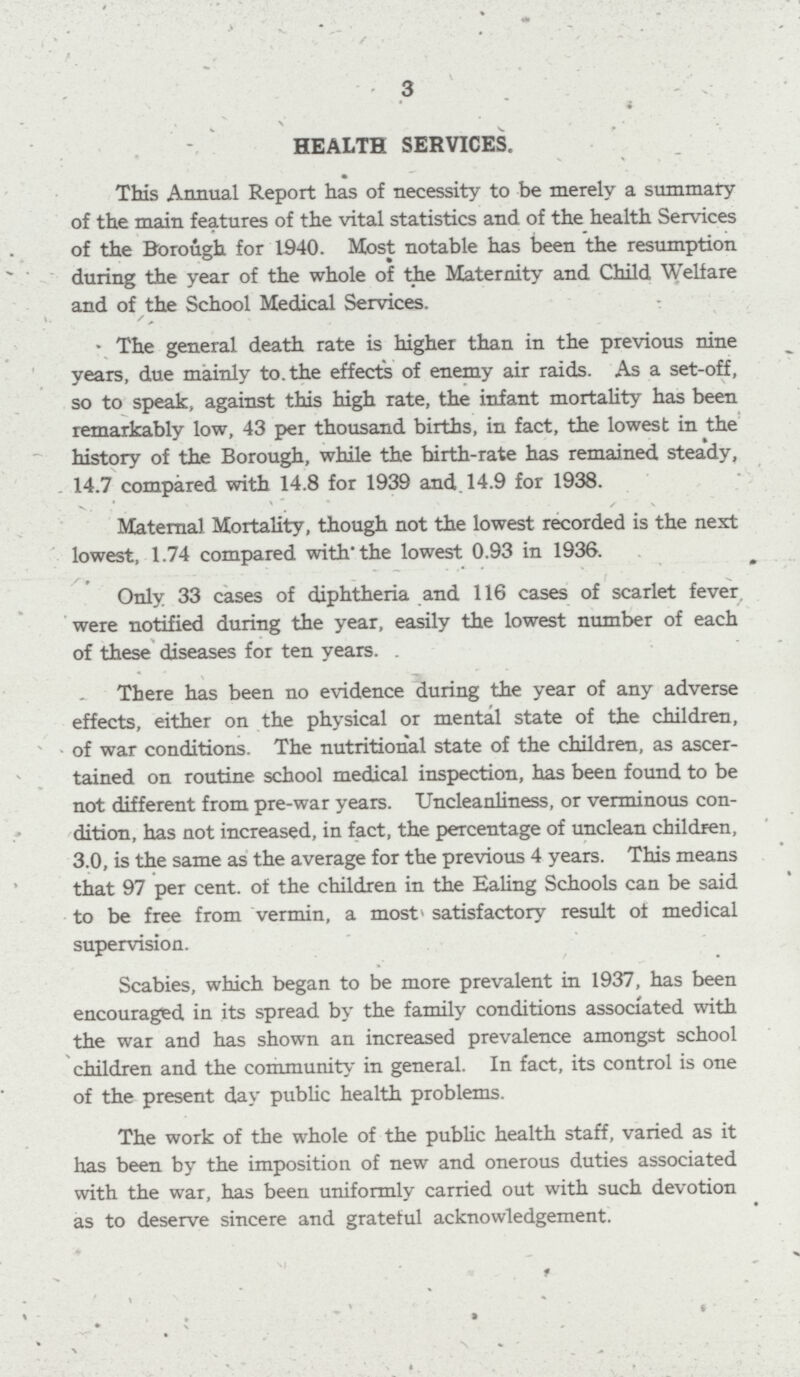 3 HEALTH SERVICES, This Annual Report has of necessity to be merely a summary of the main features of the vital statistics and of the health Services of the Borough for 1940. Most notable has been the resumption during the year of the whole of the Maternity and Child Welfare and of the School Medical Services. The general death rate is higher than in the previous nine years, due mainly to the effects of enemy air raids. As a set-off, so to speak, against this high rate, the infant mortality has been remarkably low, 43 per thousand births, in fact, the lowest in the history of the Borough, while the birth-rate has remained steady, 14.7 compared with 14.8 for 1939 and 14.9 for 1938. Maternal Mortality, though not the lowest recorded is the next lowest, 1.74 compared with the lowest 0.93 in 1936. Only 33 cases of diphtheria and 116 cases of scarlet fever were notified during the year, easily the lowest number of each of these diseases for ten years. There has been no evidence during the year of any adverse effects, either on the physical or mental state of the children, of war conditions. The nutritional state of the children, as ascer tained on routine school medical inspection, has been found to be not different from pre-war years. Uncleanliness, or verminous con dition, has not increased, in fact, the percentage of unclean children, 3.0, is the same as the average for the previous 4 years. This means that 97 per cent. of the children in the Ealing Schools can be said to be free from vermin, a most satisfactory result of medical supervision. Scabies, which began to be more prevalent in 1937, has been encouraged in its spread by the family conditions associated with the war and has shown an increased prevalence amongst school children and the community in general. In fact, its control is one of the present day public health problems. The work of the whole of the public health staff, varied as it has been by the imposition of new and onerous duties associated with the war, has been uniformly carried out with such devotion as to deserve sincere and grateful acknowledgement.