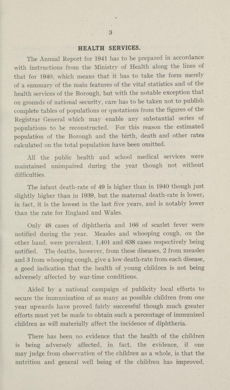 3 HEALTH SERVICES. The Annual Report for 1941 has to be prepared in accordance with instructions from the Ministry of Health along the lines of that for 1940, which means that it has to take the form merely of a summary of the main features of the vital statistics and of the health services of the Borough, but with the notable exception that on grounds of national security, care has to be taken not to publish complete tables of populations or quotations from the figures of the Registrar General which may enable any substantial series of populations to be reconstructed. For this reason the estimated population of the Borough and the birth, death and other rates calculated on the total population have been omitted. All the public health and school medical services were maintained unimpaired during the year though not without difficulties. The infant death-rate of 49 is higher than in 1940 though just slightly higher than in 1939, but the maternal death-rate is lower, in fact, it is the lowest in the last five years, and is notably lower than the rate for England and Wales. Only 48 cases of diphtheria and 166 of scarlet fever were notified during the year. Measles and whooping cough, on the other hand, were prevalent, 1,401 and 638 cases respectively being notified. The deaths, however, from these diseases, 2 from measles and 3 from whooping cough, give a low death-rate from each disease, a good indication that the health of young children is not being adversely affected by war-time conditions. Aided by a national campaign of publicity local efforts to secure the immunization of as many as possible children from one year upwards have proved fairly successful though much greater efforts must yet be made to obtain such a percentage of immunized children as will materially affect the incidence of diphtheria. There has been no evidence that the health of the children is being adversely affected, in fact, the evidence, if one may judge from observation of the children as a whole, is that the nutrition and general well being of the children has improved.