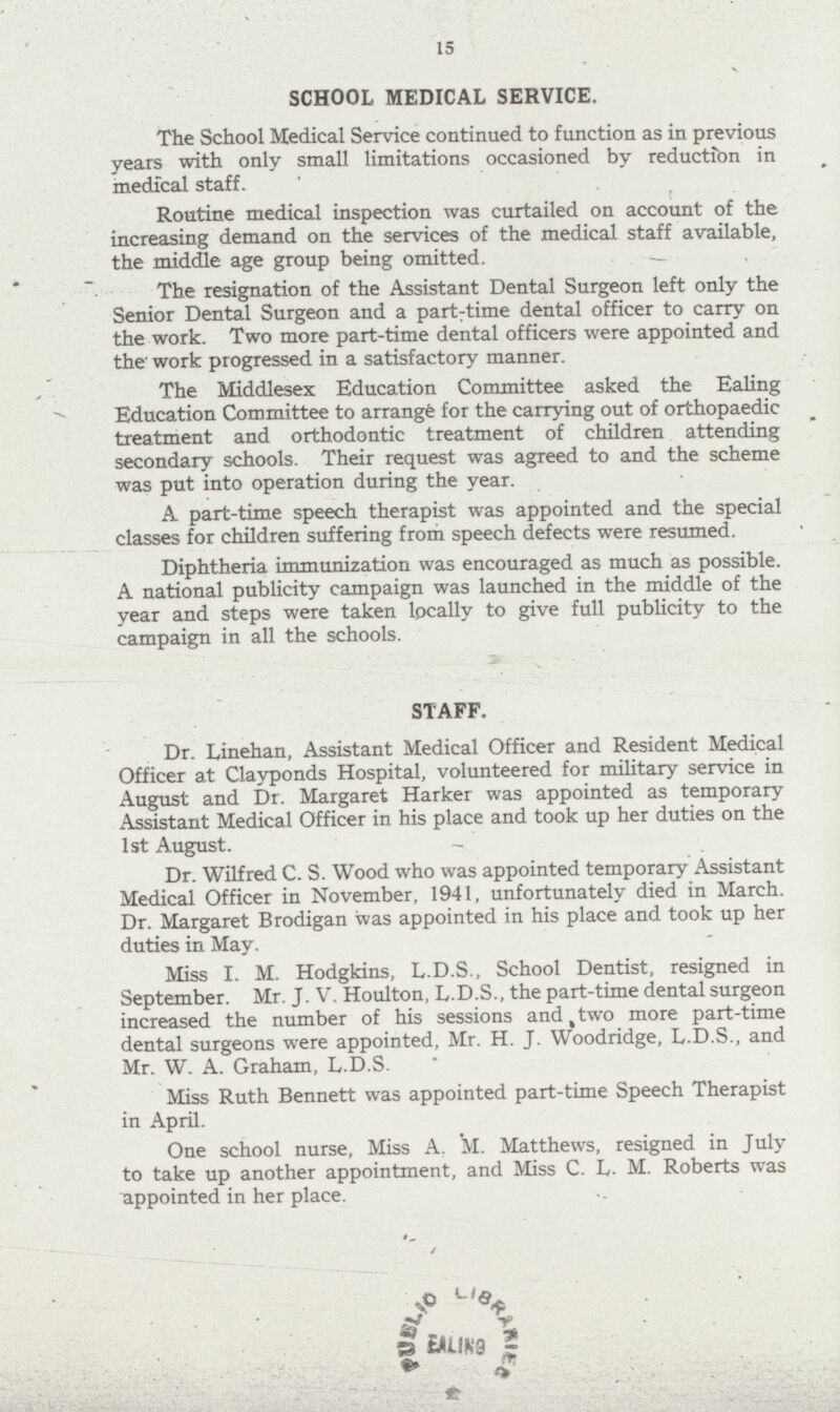 15 SCHOOL MEDICAL SERVICE. The School Medical Service continued to function as in previous years with only small limitations occasioned by reduction in medical staff. Routine medical inspection was curtailed on account of the increasing demand on the services of the medical staff available, the middle age group being omitted. The resignation of the Assistant Dental Surgeon left only the Senior Dental Surgeon and a part-time dental officer to carry on the work. Two more part-time dental officers were appointed and the' work progressed in a satisfactory manner. The Middlesex Education Committee asked the Ealing Education Committee to arrange for the carrying out of orthopaedic treatment and orthodontic treatment of children attending secondary schools. Their request was agreed to and the scheme was put into operation during the year. A part-time speech therapist was appointed and the special classes for children suffering from speech defects were resumed. Diphtheria immunization was encouraged as much as possible. A national publicity campaign was launched in the middle of the year and steps were taken locally to give full publicity to the campaign in all the schools. STAFF. Dr. Linehan, Assistant Medical Officer and Resident Medical Officer at Clayponds Hospital, volunteered for military service in August and Dr. Margaret Harker was appointed as temporary Assistant Medical Officer in his place and took up her duties on the 1st August. Dr. Wilfred C. S. Wood who was appointed temporary Assistant Medical Officer in November, 1941, unfortunately died in March. Dr. Margaret Brodigan was appointed in his place and took up her duties in May. Miss I. M. Hodgkins, L.D.S., School Dentist, resigned in September. Mr. J. V. Houlton, L.D.S., the part-time dental surgeon increased the number of his sessions and two more part-time dental surgeons were appointed, Mr. H. J. Woodridge, L.D.S., and Mr. W. A. Graham, L.D.S. Miss Ruth Bennett was appointed part-time Speech Therapist in April. One school nurse, Miss A. M. Matthews, resigned in July to take up another appointment, and Miss C. L. M. Roberts was appointed in her place.