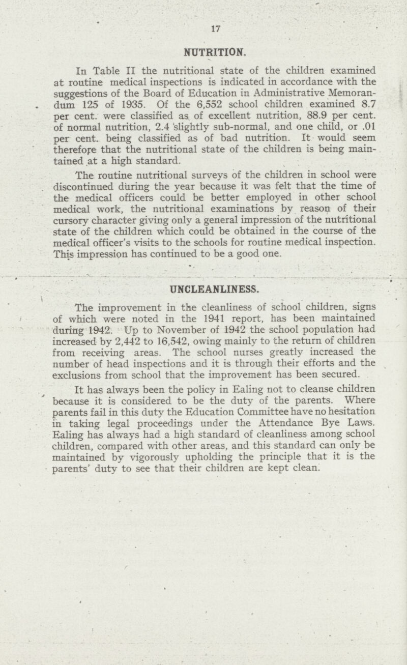 17 NUTRITION. In Table II the nutritional state of the children examined at routine medical inspections is indicated in accordance with the suggestions of the Board of Education in Administrative Memoran dum 125 of 1935. Of the 6,552 school children examined 8.7 per cent, were classified as, of excellent nutrition, 88.9 per cent, of normal nutrition, 2.4 slightly sub-normal, and one child, or .01 per cent, being classified as of bad nutrition. It would seem therefore that the nutritional state of the children is being main tained at a high standard. The routine nutritional surveys of the children in school were . discontinued during the year because it was felt that the time of the medical officers could be better employed in other school medical work, the nutritional examinations by reason of their cursory character giving only a general impression of the nutritional state of the children which could be obtained in the course of the medical officer's visits to the schools for routine medical inspection. This impression has continued to be a good one. UNCLEANLINESS. The improvement in the cleanliness of school children, signs of which were noted in the 1941 report, has been maintained during 1942. Up to November of 1942 the school population had increased by 2,442 to 16,542, owing mainly to the return of children from receiving areas. The school nurses greatly increased the number of head inspections and it is through their efforts and the exclusions from school that the improvement has been secured. It has always been the policy in Ealing not to cleanse children because it is considered to be the duty of the parents. Where parents fail in this duty the Education Committee have no hesitation in taking legal proceedings under the Attendance Bye Laws. Ealing has always had a high standard of cleanliness among school children, compared with other areas, and this standard can only be maintained by vigorously upholding the principle that it is the parents' duty to see that their children are kept clean.