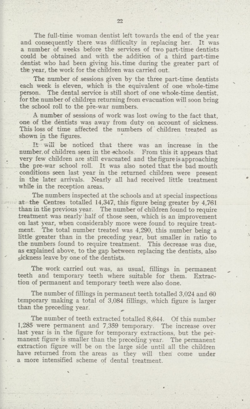 22 The full-time woman dentist left towards the end of the year and consequently there was difficulty in replacing her. It was a number of weeks before the services of two part-time dentists could be obtained and with the addition of a third part-time dentist who had been giving his time during the greater part of the year, the work for the children was carried out. The number of sessions given by the three part-time dentists each week is eleven, which is the equivalent of one whole-time person. The dental service is still short of one whole-time dentist, for the number of children returning from evacuation will soon bring the school roll to the pre-war numbers. A number of sessions of work was lost owing to the fact that, one of the dentists was away from duty on account of sickness. This loss of time affected the numbers of children treated as shown in the figures. It will be noticed that there was an increase in the number of children seen in the schools. From this it appears that very few children are still evacuated and the figure is approaching the pre-war school roll. It was also noted that the bad mouth conditions seen last year in the returned children were present in the later arrivals. Nearly all had received little treatment while in the reception areas. The numbers inspected at the schools and at special inspections at the Centres totalled 14,347, this figure being greater by 4,761 than in the previous year. The number of children found to require treatment was nearly half of those seen, which is an improvement on last year, when considerably more were found to require treat ment. The total number treated was 4,290, this number being a little greater than in the preceding year, but smaller in ratio to the numbers found to require treatment. This decrease was due, as explained above, to the gap between replacing the dentists, also sickness leave by one of the dentists. The work carried out was, as usual, fillings in permanent teeth and temporary teeth where suitable for them. Extrac tion of permanent and temporary teeth were also done. The number of fillings in permanent teeth totalled 3,024 and 60 temporary making a total of 3,084 fillings, which figure is larger than the preceding year. The number of teeth extracted totalled 8,644. Of this number 1,285 were permanent and 7,359 temporary. The increase over last year is in the figure for temporary extractions, but the per manent figure is smaller than the preceding year. The permanent extraction figure will be on the large side until all the children have returned from the areas as they will then come under a more intensified scheme of dental treatment.