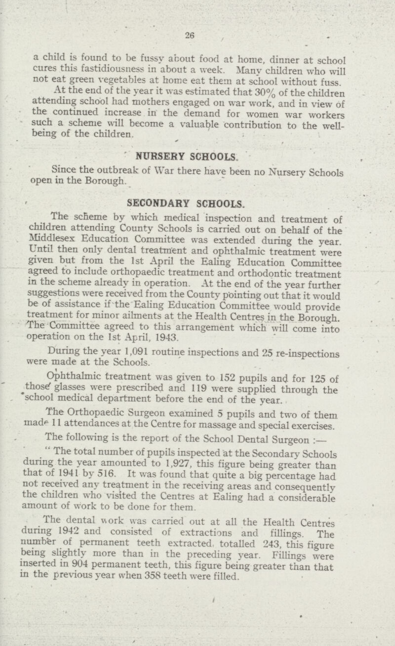 26 a child is found to be fussy about food at home, dinner at school cures this fastidiousness in about a week. Many children who will not eat green vegetables at home eat them at school without fuss. At the end of the year it was estimated that 30% of the children attending school had mothers engaged on war work, and in view of the continued increase in the demand for women war workers such a scheme will become a valuable contribution to the well- being of the children. NURSERY SCHOOLS. Since the outbreak of War there have been no Nursery Schools open in the Borough. SECONDARY SCHOOLS. The scheme by which medical inspection and treatment of children attending County Schools is carried out on behalf of the Middlesex Education Committee was extended during the year. Until then only dental treatment and ophthalmic treatment were given but from the 1st April the Ealing Education Committee agreed to include orthopaedic treatment and orthodontic treatment in the scheme already in operation. At the end of the year further suggestions were received from the County pointing out that it would be of assistance if the Ealing Education Committee would provide treatment for minor ailments at the Health Centres in the Borough. The Committee agreed to this arrangement which will come into operation on the 1st April, 1943. During the year 1,091 routine inspections and 25 re-inspections were made at the Schools. Ophthalmic treatment was given to 152 pupils and for 125 of those glasses were prescribed and 119 were supplied through the school medical department before the end of the year. The Orthopaedic Surgeon examined 5 pupils and two of them made 11 attendances at the Centre for massage and special exercises. The following is the report of the School Dental Surgeon :— The total number of pupils inspected at the Secondary Schools during the year amounted to 1,927, this figure being greater than that of 1941 by 516. It was found that quite a big percentage had not received any treatment in the receiving areas and consequently the children who visited the Centres at Ealing had a considerable amount of work to be done for them. The dental work was carried out at all the Health Centres during 1942 and consisted of extractions and fillings. The number of permanent teeth extracted, totalled 243, this figure being slightly more than in the preceding year. Fillings were inserted in 904 permanent teeth, this figure being greater than that in the previous year when 358 teeth were filled.