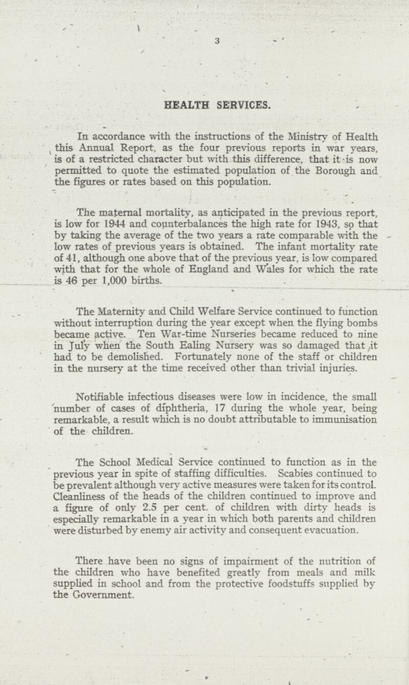 3 HEALTH SERVICES. In accordance with the instructions of the Ministry of Health this Annual Report, as the four previous reports in war years, is of a restricted character but with this difference, that it is now permitted to quote the estimated population of the Borough and the figures or rates based on this population. The maternal mortality, as anticipated in the previous report, is low for 1944 and counterbalances the high rate for 1943, so that by taking the average of the two years a rate comparable with the low rates of previous years is obtained. The infant mortality rate of 41, although one above that of the previous year, is low compared with that for the whole of England and Wales for which the rate is 46 per 1,000 births. * The Maternity and Child Welfare Service continued to function without interruption during the year except when the flying bombs became active. Ten War-time Nurseries became reduced to nine in July when the South Ealing Nursery was so damaged that it had to be demolished. Fortunately none of the staff or children in the nursery at the time received other than trivial injuries. Notifiable infectious diseases were low in incidence, the small number of cases of diphtheria, 17 during the whole year, being remarkable, a result which is no doubt attributable to immunisation of the children. The School Medical Service continued to function as in the previous year in spite of staffing difficulties. Scabies continued to be prevalent although very active measures were taken for its control. Cleanliness of the heads of the children continued to improve and a figure of only 2.5 per cent. of children with dirty heads is especially remarkable in a year in which both parents and children were disturbed by enemy air activity and consequent evacuation. There have been no signs of impairment of the nutrition of the children who have benefited greatly from meals and milk supplied in school and from the protective foodstuffs supplied by the Government.