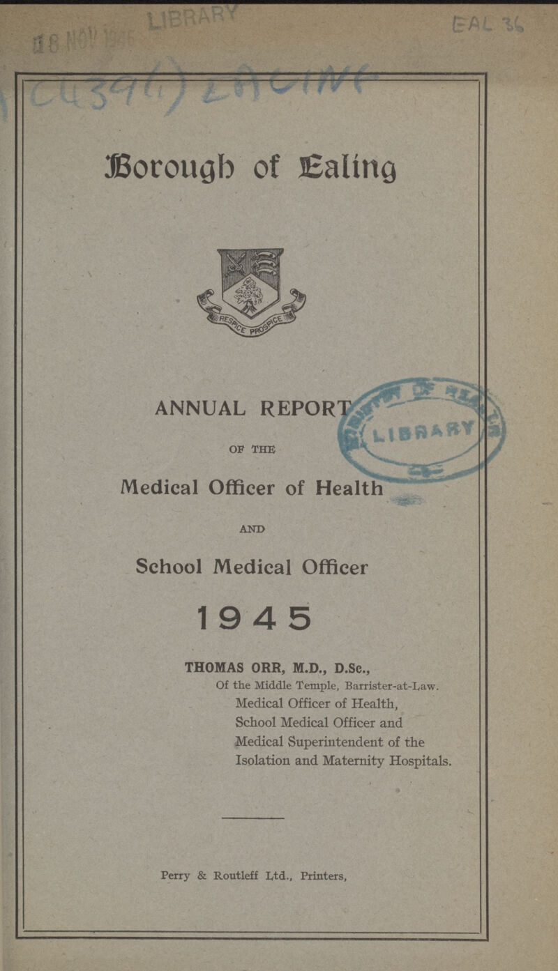 EAL 36 C439(1) EACINF Borough of Eling ANNUAL REPORT of the Medical Officer of Health AND School Medical Officer 1945 THOMAS ORR, M.D., D.Sc., Of the Middle Temple, Barrister-at-Law. Medical Officer of Health, School Medical Officer and Medical Superintendent of the Isolation and Maternity Hospitals. Perry & Routleff Ltd., Printers,