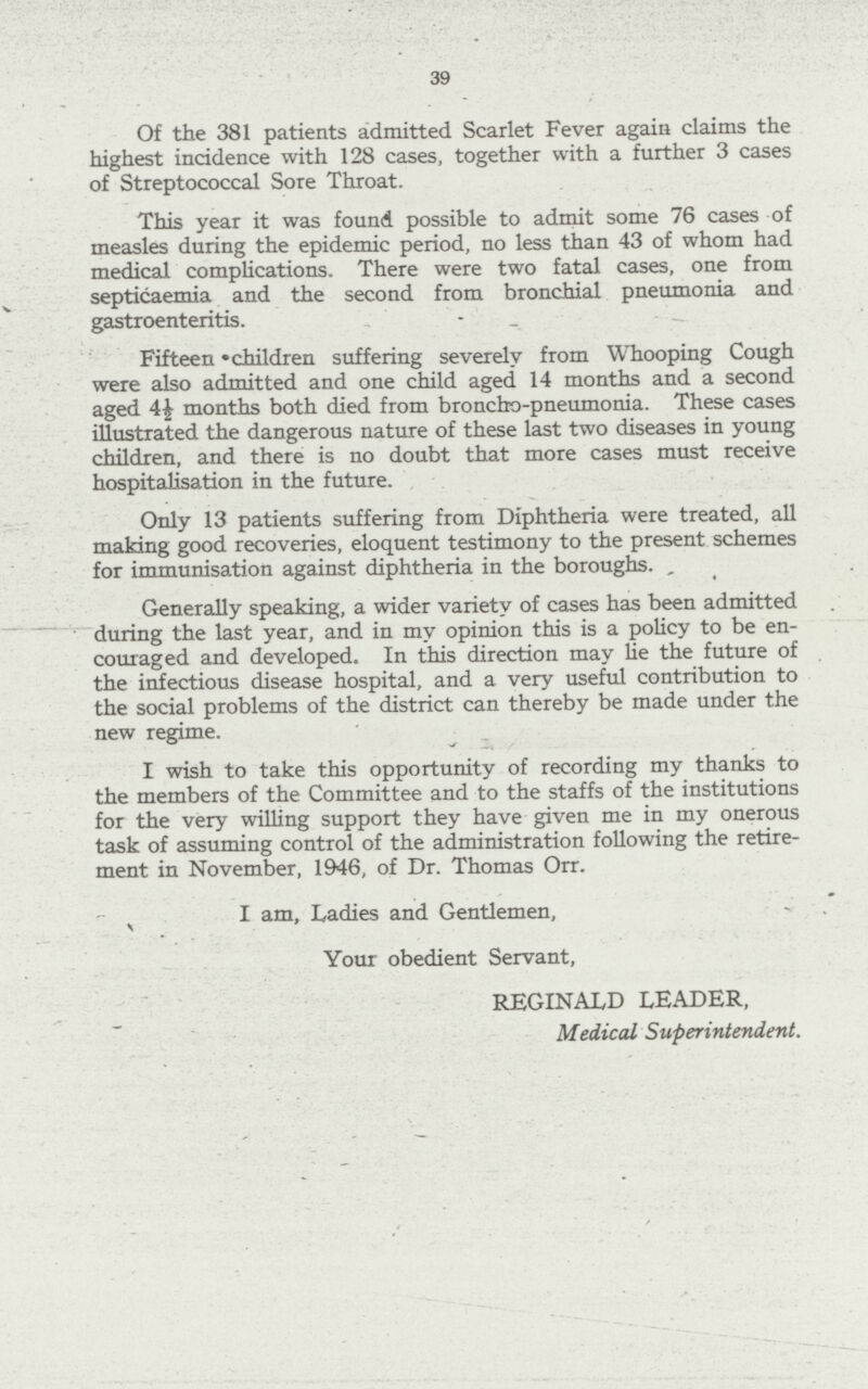 39 Of the 381 patients admitted Scarlet Fever again claims the highest incidence with 128 cases, together with a further 3 cases of Streptococcal Sore Throat. This year it was found possible to admit some 76 cases -of measles during the epidemic period, no less than 43 of whom had medical complications. There were two fatal cases, one from septicaemia and the second from bronchial pneumonia and gastroenteritis. Fifteen children suffering severely from Whooping Cough were also admitted and one child aged 14 months and a second aged 4½ months both died from broncho-pneumonia. These cases illustrated the dangerous nature of these last two diseases in young children, and there is no doubt that more cases must receive hospitalisation in the future. Only 13 patients suffering from Diphtheria were treated, all making good recoveries, eloquent testimony to the present schemes for immunisation against diphtheria in the boroughs. Generally speaking, a wider variety of cases has been admitted during the last year, and in my opinion this is a policy to be en couraged and developed. In this direction may he the future of the infectious disease hospital, and a very useful contribution to the social problems of the district can thereby be made under the new regime. I wish to take this opportunity of recording my thanks to the members of the Committee and to the staffs of the institutions for the very willing support they have given me in my onerous task of assuming control of the administration following the retire ment in November, 1946, of Dr. Thomas Orr. I am, Ladies and Gentlemen, Your obedient Servant, REGINALD LEADER, Medical Superintendent.