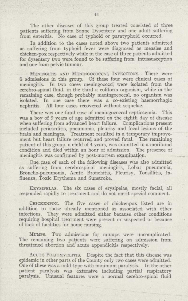 44 The other diseases of this group treated consisted of three patients suffering from Sonne Dysentery and one adult suffering from enteritis. No case of typhoid or paratyphoid occurred. In addition to the cases noted above two patients admitted as suffering from typhoid fever were diagnosed as measles and chicken-pox respectively while in the case of three patients admitted for dysentery two were found to be suffering from intussusception and one from pelvic tumour. Meningitis and Meningococcal Infections. There were 6 admissions in this group. Of these four were clinical cases of meningitis. In two cases meningococci were isolated from the cerebro-spinal fluid, in the third a coliform organism, while in the remaining case, though probably meningococcal, no organism was isolated. In one case there was a co-existing haemorrhagic nephritis. All four cases recovered without sequelae. There was one fatal case of meningococcal septicaemia. This was a boy of 9 years of age admitted on the eighth day of disease when suffering from advanced heart failure. Complications present 'included pericarditis, pneumonia, pleurisy and focal lesions of the brain and meninges. Treatment resulted in a temporary improve ment but heart failure recurred, and proved fatal. The remaining patient of this group, a child of 4 years, was admitted in a moribund condition and died within an hour of admission. The presence of meningitis was confirmed by post-mortem examination. One case of each of the following diseases was also admitted as suffering from cerebrospinal meningitis, Lobar pneumonia, Broncho-pneumonia, Acute Bronchitis, Pleurisy, Tonsillitis, In fluenza, Toxic Erythema and Sunstroke. Erysipelas. The six cases of erysipelas, mostly facial, all responded rapidly to treatment and do not merit special comment. Chickenpox. The five cases of chickenpox listed are in addition to those already mentioned as associated with other infections. They were admitted either because other conditions requiring hospital treatment were present or suspected or because of lack of facilities for home nursing. Mumps. Two admissions for mumps were uncomplicated. The remaining two patients were suffering on admission from threatened abortion and acute appendicitis respectively. Acute Poliomyelitis. Despite the fact that this disease was epidemic in other parts of the County only two cases were admitted. One of these was a mild type with minimum paralysis. In the other patient paralysis was extensive including partial respiratory paralysis. Unusual features were a normal cerebro-spinal fluid