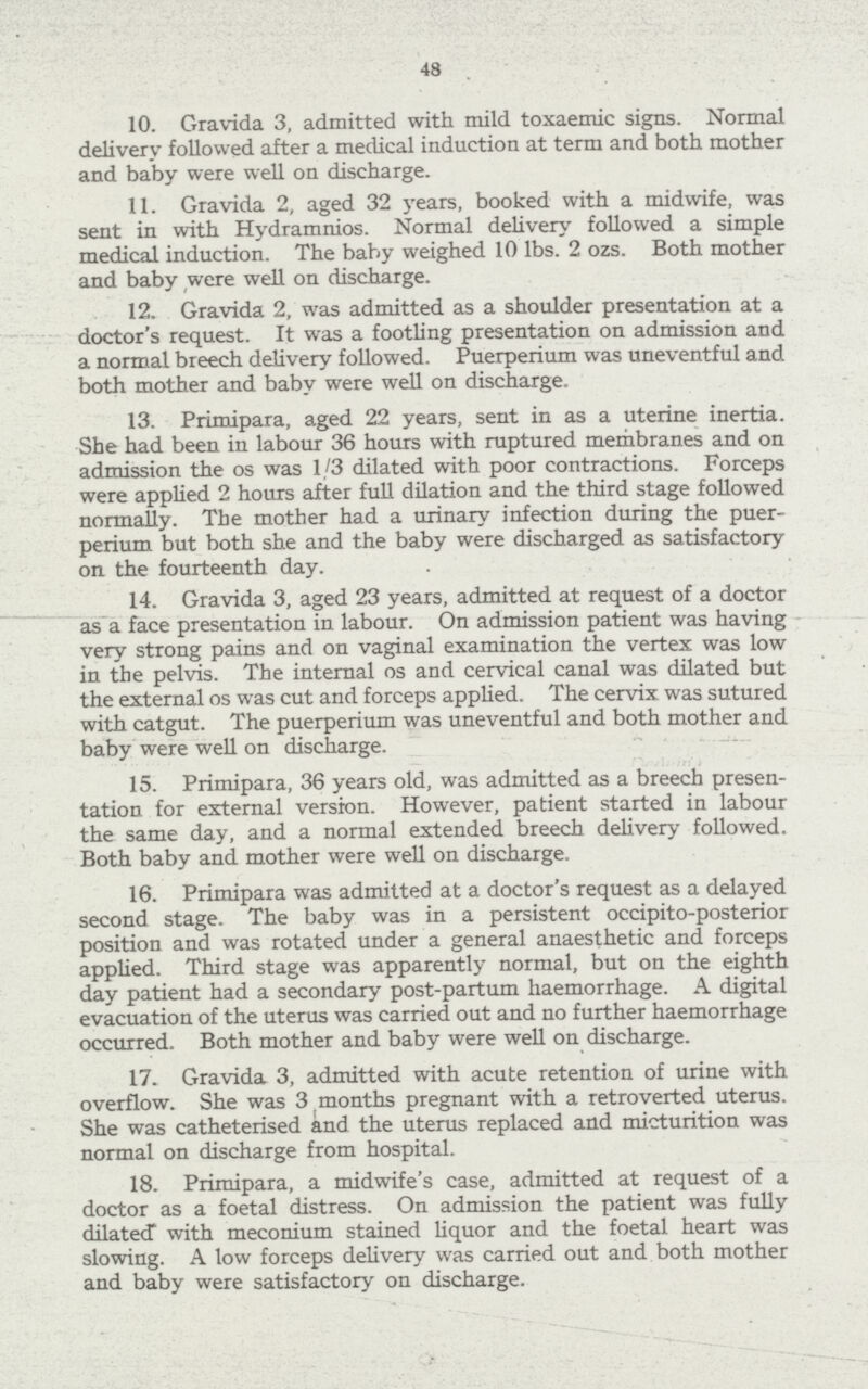48 10. Gravida 3, admitted with mild toxaemic signs. Normal delivery followed after a medical induction at term and both mother and baby were well on discharge. 11. Gravida 2, aged 32 years, booked with a midwife, was sent in with Hydramnios. Normal delivery followed a simple medical induction. The baby weighed 10 lbs. 2 ozs. Both mother and baby were well on discharge. 12. Gravida 2, was admitted as a shoulder presentation at a doctor's request. It was a footling presentation on admission and a normal breech delivery followed. Puerperium was uneventful and both mother and baby were well on discharge. 13. Primipara, aged 22 years, sent in as a uterine inertia. She had been in labour 36 hours with ruptured membranes and on admission the os was 1/3 dilated with poor contractions. Forceps were applied 2 hours after full dilation and the third stage followed normally. The mother had a urinary infection during the puer perium but both she and the baby were discharged as satisfactory on the fourteenth day. 14. Gravida 3, aged 23 years, admitted at request of a doctor as a face presentation in labour. On admission patient was having very strong pains and on vaginal examination the vertex was low in the pelvis. The internal os and cervical canal was dilated but the external os was cut and forceps applied. The cervix was sutured with catgut. The puerperium was uneventful and both mother and baby were well on discharge. 15. Primipara, 36 years old, was admitted as a breech presen tation for external version. However, patient started in labour the same day, and a normal extended breech delivery followed. Both baby and mother were well on discharge. 16. Primipara was admitted at a doctor's request as a delayed second stage. The baby was in a persistent occipito-posterior position and was rotated under a general anaesthetic and forceps applied. Third stage was apparently normal, but on the eighth day patient had a secondary post-partum haemorrhage. A digital evacuation of the uterus was carried out and no further haemorrhage occurred. Both mother and baby were well on discharge. 17. Gravida 3, admitted with acute retention of urine with overflow. She was 3 months pregnant with a retro verted uterus. She was catheterised and the uterus replaced and micturition was normal on discharge from hospital. 18. Primipara, a midwife's case, admitted at request of a doctor as a foetal distress. On admission the patient was fully dilated with meconium stained liquor and the foetal heart was slowing. A low forceps delivery was carried out and both mother and baby were satisfactory on discharge.