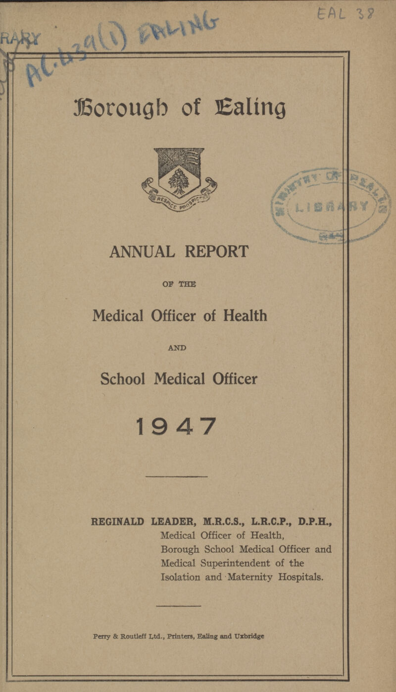 EAL 38 AC 439(1) EALING Borough of Ealing ANNUAL REPORT of the Medical Officer of Health and School Medical Officer 19 47 REGINALD LEADER, M.R.C.S., L.R.C.P., D.P.H., Medical Officer of Health, Borough School Medical Officer and Medical Superintendent of the Isolation and Maternity Hospitals. Perry & Routleff Ltd., Printers, Ealing and Uxbridge