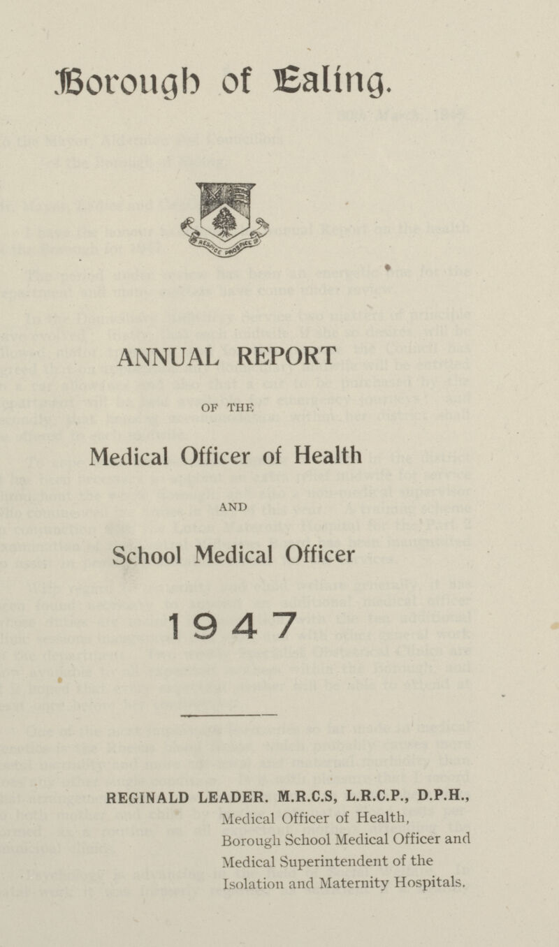 Borough of Ealing. ANNUAL REPORT of the Medical Officer of Health and School Medical Officer 19 4 7 REGINALD LEADER. M.R.C.S, L.R.C.P., D.P.H., Medical Officer of Health, Borough School Medical Officer and Medical Superintendent of the Isolation and Maternity Hospitals.