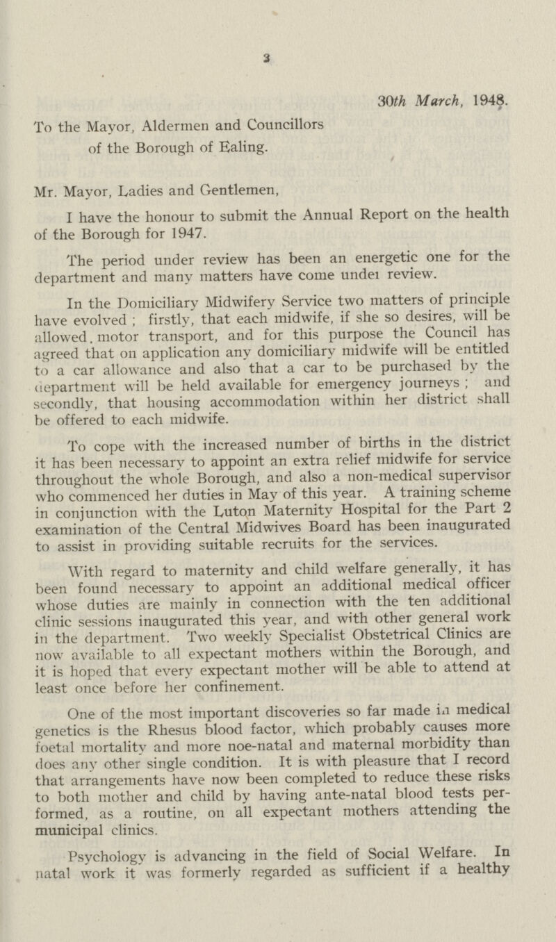 To the Mayor, Aldermen and Councillors of the Borough of Ealing. 3 3Oth March, 1948. Mr. Mayor, Ladies and Gentlemen, I have the honour to submit the Annual Report on the health of the Borough for 1947. The period under review has been an energetic one for the department and many matters have come under review. In the Domiciliary Midwifery Service two matters of principle have evolved; firstly, that each midwife, if she so desires, will be allowed. motor transport, and for this purpose the Council has agreed that on application any domiciliary midwife will be entitled to a car allowance and also that a car to be purchased by the department will be held available for emergency journeys; and secondly, that housing accommodation within her district shall be offered to each midwife. To cope with the increased number of births in the district it has been necessary to appoint an extra relief midwife for service throughout the whole Borough, and also a non-medical supervisor who commenced her duties in May of this year. A training scheme in conjunction with the Luton Maternity Hospital for the Part 2 examination of the Central Midwives Board has been inaugurated to assist in providing suitable recruits for the services. With regard to maternity and child welfare generally, it has been found necessary to appoint an additional medical officer whose duties are mainly in connection with the ten additional clinic sessions inaugurated this year, and with other general work in the department. Two weekly Specialist Obstetrical Clinics are now available to all expectant mothers within the Borough, and it is hoped that every expectant mother will be able to attend at least once before her confinement. One of the most important discoveries so far made in medical genetics is the Rhesus blood factor, which probably causes more foetal mortality and more noe-natal and maternal morbidity than does any other single condition. It is with pleasure that I record that arrangements have now been completed to reduce these risks to both mother and child by having ante-natal blood tests per formed, as a routine, on all expectant mothers attending the municipal clinics. Psychology is advancing in the field of Social Welfare. In natal work it was formerly regarded as sufficient if a healthy