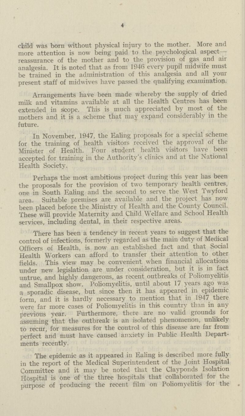 4 child was born without physical injury to the mother. More and more attention is now being paid to the psychological aspect reassurance of the mother and to the provision of gas and air analgesia. It is noted that as from 1946 every pupil midwife must be trained in the administration of this analgesia and all your present staff of midwives have passed the qualifying examination. Arrangements have been made whereby the supply of dried milk and vitamins available at all the Health Centres has been extended in scope. This is much appreciated by most of the mothers and it is a scheme that may expand considerably in the future. In November, 1947, the Ealing proposals for a special scheme for the training of health visitors received the approval of the Minister of Health. Four student health visitors have been accepted for training in the Authority's clinics and at the National Health Society. Perhaps the most ambitious project during this year has been the proposals for the provision of two temporary health centres, one in South Ealing and the second to serve the West Twyford area. Suitable premises are available and the project has now been placed before the Ministry of Health and the County Council. These will provide Maternity and Child Welfare and School Health services, including dental, in their respective areas. There has been a tendency in recent years to suggest that the control of infections, formerly regarded as the main duty of Medical Officers of Health, is now an established fact and that Social Health Workers can afford to transfer their attention to other fields. This view may be convenient when financial allocations under new legislation are under consideration, but it is in fact untrue, and highly dangerous, as recent outbreaks of Poliomyelitis and Smallpox show. Poliomyelitis, until about 17 years ago was a sporadic disease, but since then it has appeared in epidemic form, and it is hardly necessary to mention that in 1947 there were far more cases of Poliomyelitis in this country than in any previous year. Furthermore, there are no valid grounds for assuming that the outbreak is an isolated phenomenon, unlikely to recur, for measures for the control of this disease are far from perfect and must have caused anxiety in Public Health Depart ments recently. The epidemic as it appeared in Ealing is described more fully in the report of the Medical Superintendent of the Joint Hospital Committee and it may be noted that the Clavponds Isolation Hospital is one of the three hospitals that collaborated for the purpose of producing the recent film on Poliomyelitis for the