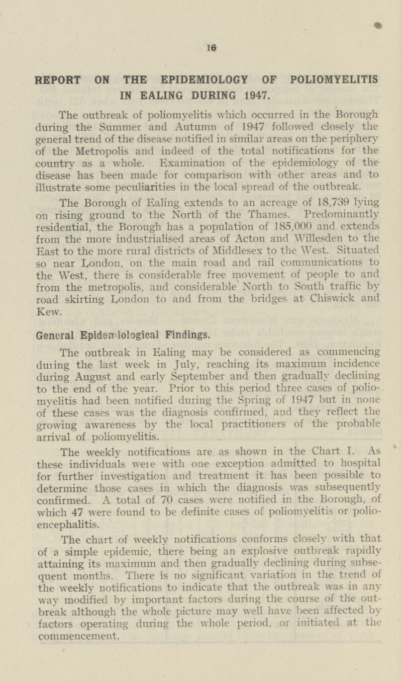 16 REPORT ON THE EPIDEMIOLOGY OF POLIOMYELITIS IN EALING DURING 1947. The outbreak of poliomyelitis which occurred in the Borough during the Summer and Autumn of 1947 followed closely the general trend of the disease notified in similar areas on the periphery of the Metropolis and indeed of the total notifications for the country as a whole. Examination of the epidemiology of the disease has been made for comparison with other areas and to illustrate some peculiarities in the local spread of the outbreak. The Borough of Ealing extends to an acreage of 18,739 lying on rising ground to the North of the Thames. Predominantly residential, the Borough has a population of 185,000 and extends from the more industrialised areas of Acton and Willesden to the East to the more rural districts of Middlesex to the West. Situated so near London, on the main road and rail communications to the West, there is considerable free movement of people to and from the metropolis, and considerable North to South traffic by road skirting London to and from the bridges at Chiswick and Kew. General Epidemiological Findings. The outbreak in Ealing may be considered as commencing duiing the last week in July, reaching its maximum incidence during August and early September and then gradually declining to the end of the year. Prior to this period three cases of polio myelitis had been notified during the Spring of 1947 but in none of these cases was the diagnosis confirmed, and they reflect the growing awareness by the local practitioners of the probable arrival of poliomyelitis. The weekly notifications are as shown in the Chart I. As these individuals were with one exception admitted to hospital for further investigation and treatment it has been possible to determine those cases in which the diagnosis was subsequently confirmed. A total of 70 cases were notified in the Borough, of which 47 were found to be definite cases of poliomyelitis or polio encephalitis. The chart of weekly notifications conforms closely with that of a simple epidemic, there being an explosive outbreak rapidly attaining its maximum and then gradually declining during subse quent months. There is no significant variation in the trend of the weekly notifications to indicate that the outbreak was in any way modified by important factors during the course of the out break although the whole picture may well have been affected by factors operating during the whole period, or initiated at the commencement,
