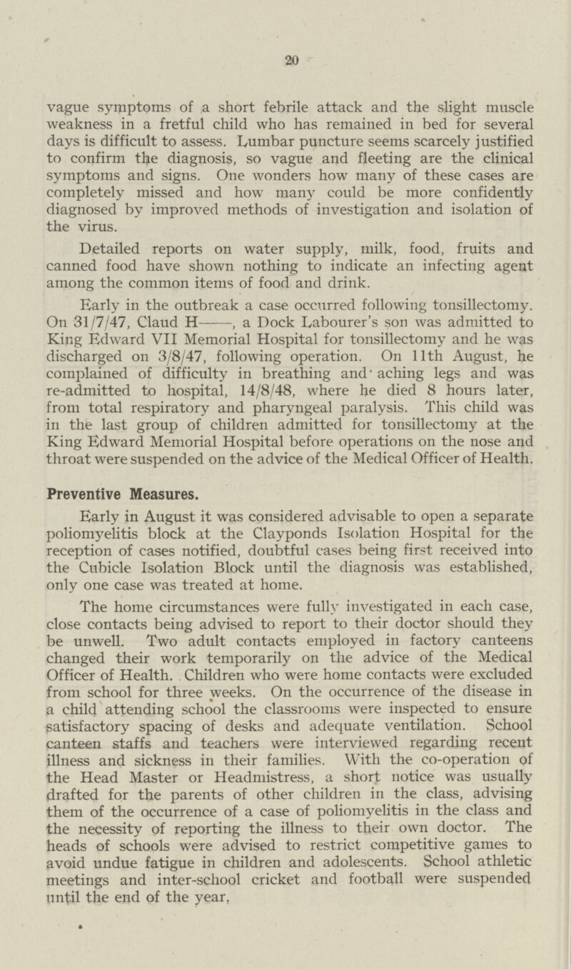 20 vague symptoms of a short febrile attack and the slight muscle weakness in a fretful child who has remained in bed for several days is difficult to assess. Lumbar puncture seems scarcely justified to confirm the diagnosis, so vague and fleeting are the clinical symptoms and signs. One wonders how many of these cases are completely missed and how many could be more confidently diagnosed by improved methods of investigation and isolation of the virus. Detailed reports on water supply, milk, food, fruits and canned food have shown nothing to indicate an infecting agent among the common items of food and drink. Early in the outbreak a case occurred following tonsillectomy. On 31/7/47, Claud H—■—, a Dock Labourer's son was admitted to King Edward VII Memorial Hospital for tonsillectomy and he was discharged on 3/8/47, following operation. On 11th August, he complained of difficulty in breathing and' aching legs and was re-admitted to hospital, 14/8/48, where he died 8 hours later, from total respiratory and pharyngeal paralysis. This child was in the last group of children admitted for tonsillectomy at the King Edward Memorial Hospital before operations on the nose and throat were suspended on the advice of the Medical Officer of Health. Preventive Measures. Early in August it was considered advisable to open a separate poliomyelitis block at the Clayponds Isolation Hospital for the reception of cases notified, doubtful cases being first received into the Cubicle Isolation Block until the diagnosis was established, only one case was treated at home. The home circumstances were fully investigated in each case, close contacts being advised to report to their doctor should they be unwell. Two adult contacts employed in factory canteens changed their work temporarily on the advice of the Medical Officer of Health. Children who were home contacts were excluded from school for three weeks. On the occurrence of the disease in a child attending school the classrooms were inspected to ensure satisfactory spacing of desks and adequate ventilation. School canteen staffs and teachers were interviewed regarding recent illness and sickness in their families. With the co-operation of the Head Master or Headmistress, a short notice was usually drafted for the parents of other children in the class, advising them of the occurrence of a case of poliomyelitis in the class and the necessity of reporting the illness to their own doctor. The heads of schools were advised to restrict competitive games to avoid undue fatigue in children and adolescents. School athletic meetings and inter-school cricket and football were suspended until the end of the year,