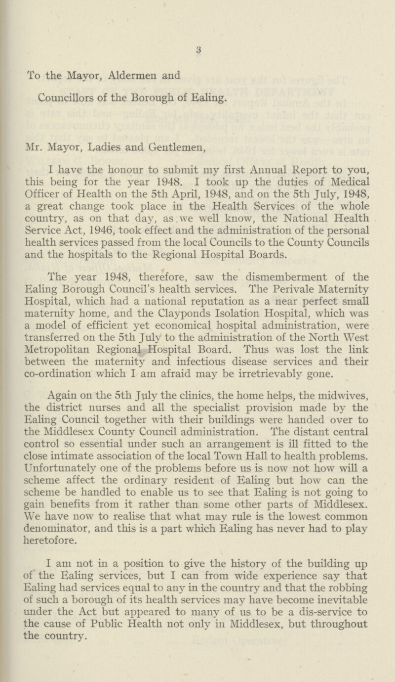 3 To the Mayor, Aldermen and Councillors of the Borough of Ealing. Mr. Mayor, Ladies and Gentlemen, I have the honour to submit my first Annual Report to you, this being for the year 1948. I took up the duties of Medical Officer of Health on the 5th April, 1948, and on the 5th July, 1948, a great change took place in the Health Services of the whole country, as on that day, as we well know, the National Health Service Act, 1946, took effect and the administration of the personal health services passed from the local Councils to the County Councils and the hospitals to the Regional Hospital Boards. The year 1948, therefore, saw the dismemberment of the Ealing Borough Council's health services. The Perivale Maternity Hospital, which had a national reputation as a near perfect small maternity home, and the Clayponds Isolation Hospital, which was a model of efficient yet economical hospital administration, were transferred on the 5th July to the administration of the North West Metropolitan Regional Hospital Board. Thus was lost the link between the maternity and infectious disease services and their co-ordination which I am afraid may be irretrievably gone. Again on the 5th July the clinics, the home helps, the mid wives, the district nurses and all the specialist provision made by the Ealing Council together with their buildings were handed over to the Middlesex County Council administration. The distant central control so essential under such an arrangement is ill fitted to the close intimate association of the local Town Hall to health problems. Unfortunately one of the problems before us is now not how will a scheme affect the ordinary resident of Ealing but how can the scheme be handled to enable us to see that Ealing is not going to gain benefits from it rather than some other parts of Middlesex. We have now to realise that what may rule is the lowest common denominator, and this is a part which Ealing has never had to play heretofore. I am not in a position to give the history of the building up of the Ealing services, but I can from wide experience say that Ealing had services equal to any in the country and that the robbing of such a borough of its health services may have become inevitable under the Act but appeared to many of us to be a dis-service to the cause of Public Health not only in Middlesex, but throughout the country.