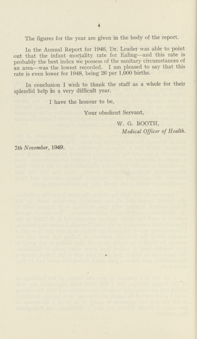 4 The figures for the year are given in the body of the report. In the Annual Report for 1946, Dr. Leader was able to point out that the infant mortality rate for Ealing—and this rate is probably the best index we possess of the sanitary circumstances of an area—was the lowest recorded. I am pleased to say that this rate is even lower for 1948, being 26 per 1,000 births. In conclusion I wish to thank the staff as a whole for their splendid help in a very difficult year. I have the honour to be, Your obedient Servant, W. G. BOOTH, Medical Officer of Health. 1th November, 1949.