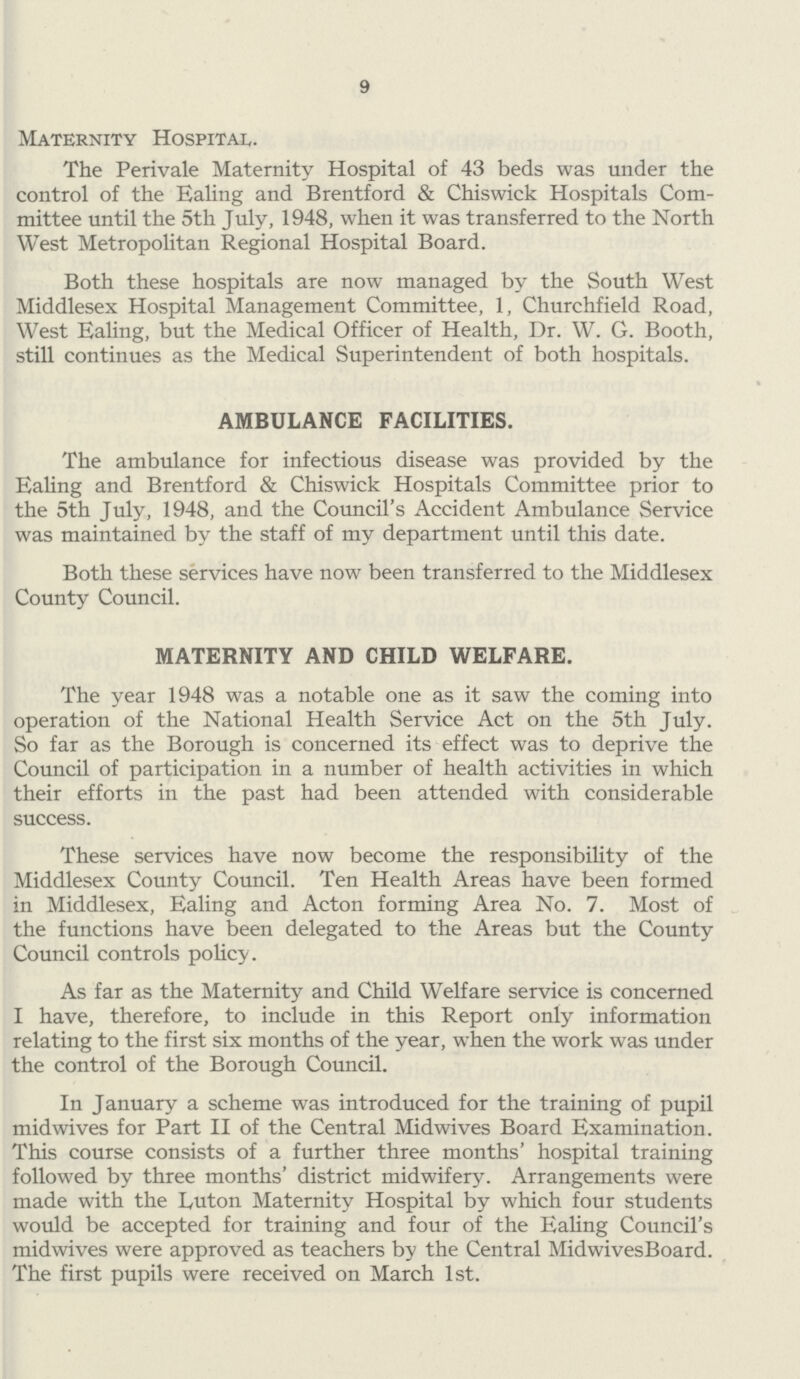 9 Maternity Hospital. The Perivale Maternity Hospital of 43 beds was under the control of the Ealing and Brentford & Chiswick Hospitals Com mittee until the 5th July, 1948, when it was transferred to the North West Metropolitan Regional Hospital Board. Both these hospitals are now managed by the South West Middlesex Hospital Management Committee, 1, Churchfield Road, West Ealing, but the Medical Officer of Health, Dr. W. G. Booth, still continues as the Medical Superintendent of both hospitals. AMBULANCE FACILITIES. The ambulance for infectious disease was provided by the Ealing and Brentford & Chiswick Hospitals Committee prior to the 5th July, 1948, and the Council's Accident Ambulance Service was maintained by the staff of my department until this date. Both these services have now been transferred to the Middlesex County Council. MATERNITY AND CHILD WELFARE. The year 1948 was a notable one as it saw the coming into operation of the National Health Service Act on the 5th July. So far as the Borough is concerned its effect was to deprive the Council of participation in a number of health activities in which their efforts in the past had been attended with considerable success. These services have now become the responsibility of the Middlesex County Council. Ten Health Areas have been formed in Middlesex, Ealing and Acton forming Area No. 7. Most of the functions have been delegated to the Areas but the County Council controls policy. As far as the Maternity and Child Welfare service is concerned I have, therefore, to include in this Report only information relating to the first six months of the year, when the work was under the control of the Borough Council. In January a scheme was introduced for the training of pupil mid wives for Part II of the Central Midwives Board Examination. This course consists of a further three months' hospital training followed by three months' district midwifery. Arrangements were made with the Luton Maternity Hospital by which four students would be accepted for training and four of the Ealing Council's midwives were approved as teachers by the Central MidwivesBoard. The first pupils were received on March 1st.