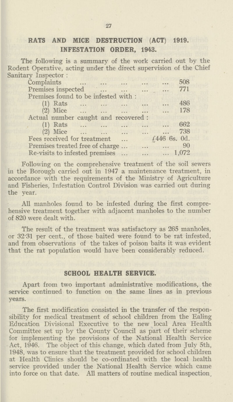 27 RATS AND MICE DESTRUCTION (ACT) 1919. INFESTATION ORDER, 1943. The following is a summary of the work carried out by the Rodent Operative, acting under the direct supervision of the Chief Sanitary Inspector: Complaints 508 Premises inspected 771 Premises found to be infested with: (1) Rats 486 (2) Mice 178 Actual number caught and recovered: (1) Rats 662 (2) Mice 738 Fees received for treatment £446 6s. 0d. Premises treated free of charge 90 Re-visits to infested premises 1,072 Following on the comprehensive treatment of the soil sewers in the Borough carried out in 1947 a maintenance treatment, in accordance with the requirements of the Ministry of Agriculture and Fisheries, Infestation Control Division was carried out during the year. All manholes found to be infested during the first compre hensive treatment together with adjacent manholes to the number of 820 were dealt with. The result of the treatment was satisfactory as 265 manholes, or 32-31 per cent., of those baited were found to be rat infested, and from observations of the takes of poison baits it was evident that the rat population would have been considerably reduced. SCHOOL HEALTH SERVICE. Apart from two important administrative modifications, the service continued to function on the same lines as in previous years. The first modification consisted in the transfer of the respon sibility for medical treatment of school children from the Ealing Education Divisional Executive to the new local Area Health Committee set up by the County Council as part of their scheme for implementing the provisions of the National Health Service Act, 1946. The object of this change, which dated from July 5th, 1948, was to ensure that the treatment provided for school children at Health Clinics should be co-ordinated with the local health service provided under the National Health Service which came into force on that date. All matters of routine medical inspection.